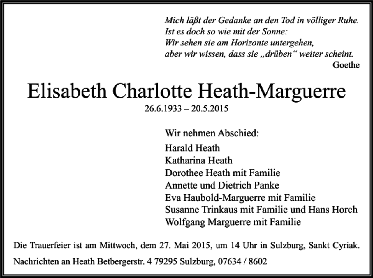 <p>Mich läßt der Gedanke an den Tod in völliger Ruhe.<br />Ist es doch so wie mit der Sonne:<br />Wir sehen sie am Horizonte untergehen,<br />aber wir wissen, dass sie „drüben“ weiter scheint.<br />Goethe</p><p>Elisabeth Charlotte Heath-Marguerre<br />26.6.1933 – 20.5.2015</p><p>Wir nehmen Abschied:<br />Harald Heath<br />Katharina Heath<br />Dorothee Heath mit Familie<br />Annette und Dietrich Panke<br />Eva Haubold-Marguerre mit Familie<br />Susanne Trinkaus mit Familie und Hans Horch<br />Wolfgang Marguerre mit Familie<br />Die Trauerfeier ist am Mittwoch, dem 27. Mai 2015, um 14 Uhr in Sulzburg, Sankt Cyriak.</p><p>Nachrichten an Heath Betbergerstr. 4 79295 Sulzburg, 07634 / 8602</p>