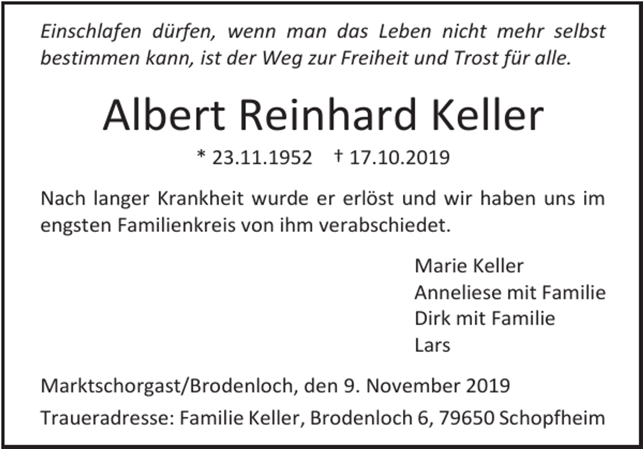 <p>Einschlafen dürfen, wenn man das Leben nicht mehr selbst<br />bestimmen kann, ist der Weg zur Freiheit und Trost für alle.</p><p>Albert Reinhard Keller<br />* 23.11.1952 † 17.10.2019<br />Nach langer Krankheit wurde er erlöst und wir haben uns im<br />engsten Familienkreis von ihm verabschiedet.<br />Marie Keller<br />Anneliese mit Familie<br />Dirk mit Familie<br />Lars<br />Marktschorgast/Brodenloch, den 9. November 2019<br />Traueradresse: Familie Keller, Brodenloch 6, 79650 Schopfheim</p>
