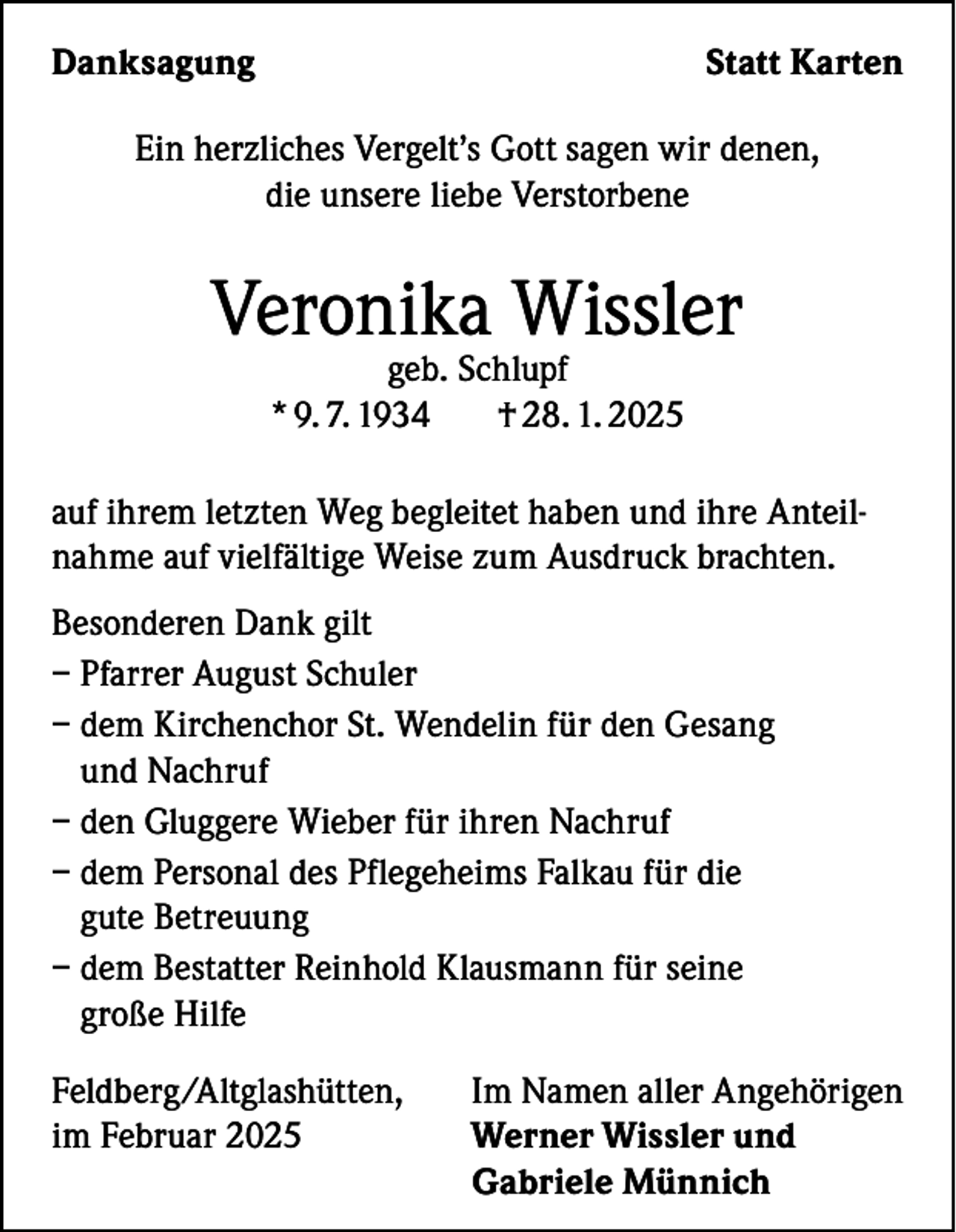 <p>Danksagung</p><p>Statt Karten</p><p>Ein herzliches Vergelt’s Gott sagen wir denen,<br />die unsere liebe Verstorbene</p><p>Veronika Wissler<br />geb. Schlupf<br />* 9. 7. 1934<br />† 28. 1. 2025</p><p>auf ihrem letzten Weg begleitet haben und ihre Anteilnahme auf vielfältige Weise zum Ausdruck brachten.<br />Besonderen Dank gilt<br />– Pfarrer August Schuler<br />– dem Kirchenchor St. Wendelin für den Gesang<br />und Nachruf<br />– den Gluggere Wieber für ihren Nachruf<br />– dem Personal des Pflegeheims Falkau für die<br />gute Betreuung<br />– dem Bestatter Reinhold Klausmann für seine<br />große Hilfe<br />Feldberg/Altglashütten,<br />im Februar 2025</p><p>Im Namen aller Angehörigen<br />Werner Wissler und<br />Gabriele Münnich</p>