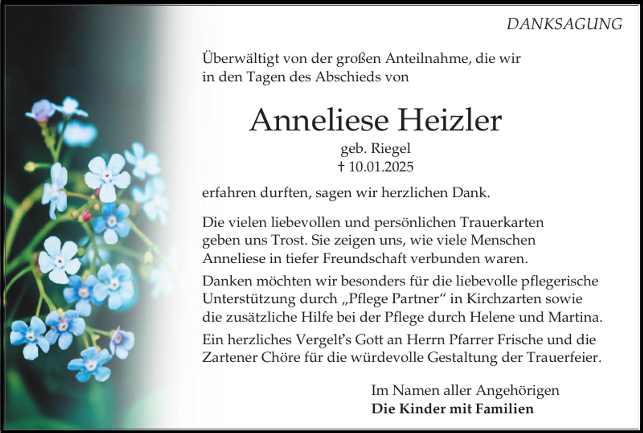 <p>DANKSAGUNG<br />Überwältigt von der großen Anteilnahme, die wir<br />in den Tagen des Abschieds von</p><p>Anneliese Heizler<br />geb. Riegel<br />† 10.01.2025<br />erfahren durften, sagen wir herzlichen Dank.<br />Die vielen liebevollen und persönlichen Trauerkarten<br />geben uns Trost. Sie zeigen uns, wie viele Menschen<br />Anneliese in tiefer Freundschaft verbunden waren.<br />Danken möchten wir besonders für die liebevolle pflegerische<br />Unterstützung durch „Pflege Partner“ in Kirchzarten sowie<br />die zusätzliche Hilfe bei der Pflege durch Helene und Martina.<br />Ein herzliches Vergelt s Gott an Herrn Pfarrer Frische und die<br />Zartener Chöre für die würdevolle Gestaltung der Trauerfeier.</p><p>Im Namen aller Angehörigen<br />Die Kinder mit Familien</p>