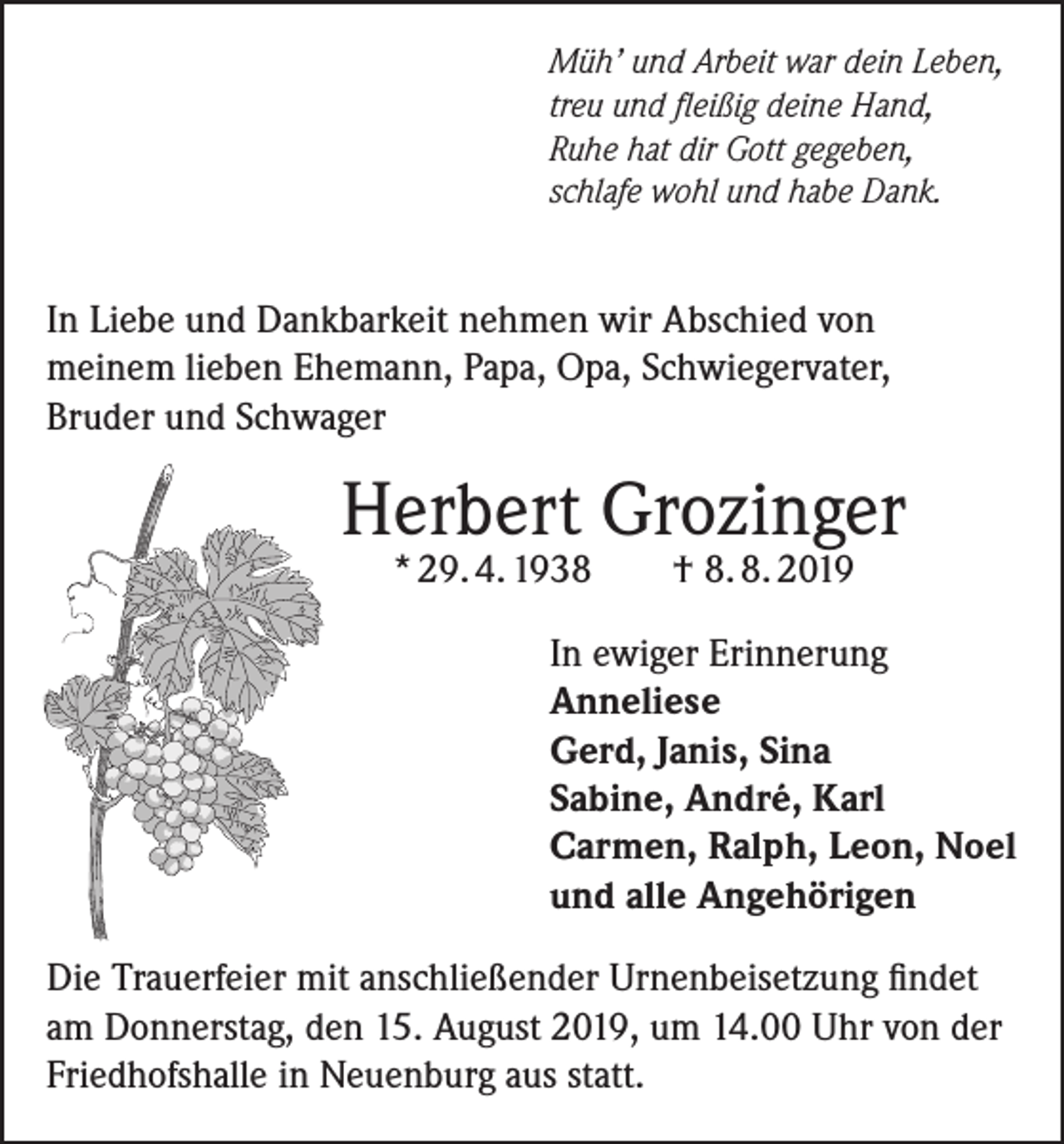 <p>Müh’ und Arbeit war dein Leben,<br />treu und fleißig deine Hand,<br />Ruhe hat dir Gott gegeben,<br />schlafe wohl und habe Dank.</p><p>In Liebe und Dankbarkeit nehmen wir Abschied von<br />meinem lieben Ehemann, Papa, Opa, Schwiegervater,<br />Bruder und Schwager</p><p>Herbert Grozinger<br />* 29. 4. 1938 † 8. 8. 2019</p><p>In ewiger Erinnerung<br />Anneliese<br />Gerd, Janis, Sina<br />Sabine, André, Karl<br />Carmen, Ralph, Leon, Noel<br />und alle Angehörigen<br />Die Trauerfeier mit anschließender Urnenbeisetzung findet<br />am Donnerstag, den 15. August 2019, um 14.00 Uhr von der<br />Friedhofshalle in Neuenburg aus statt.</p>