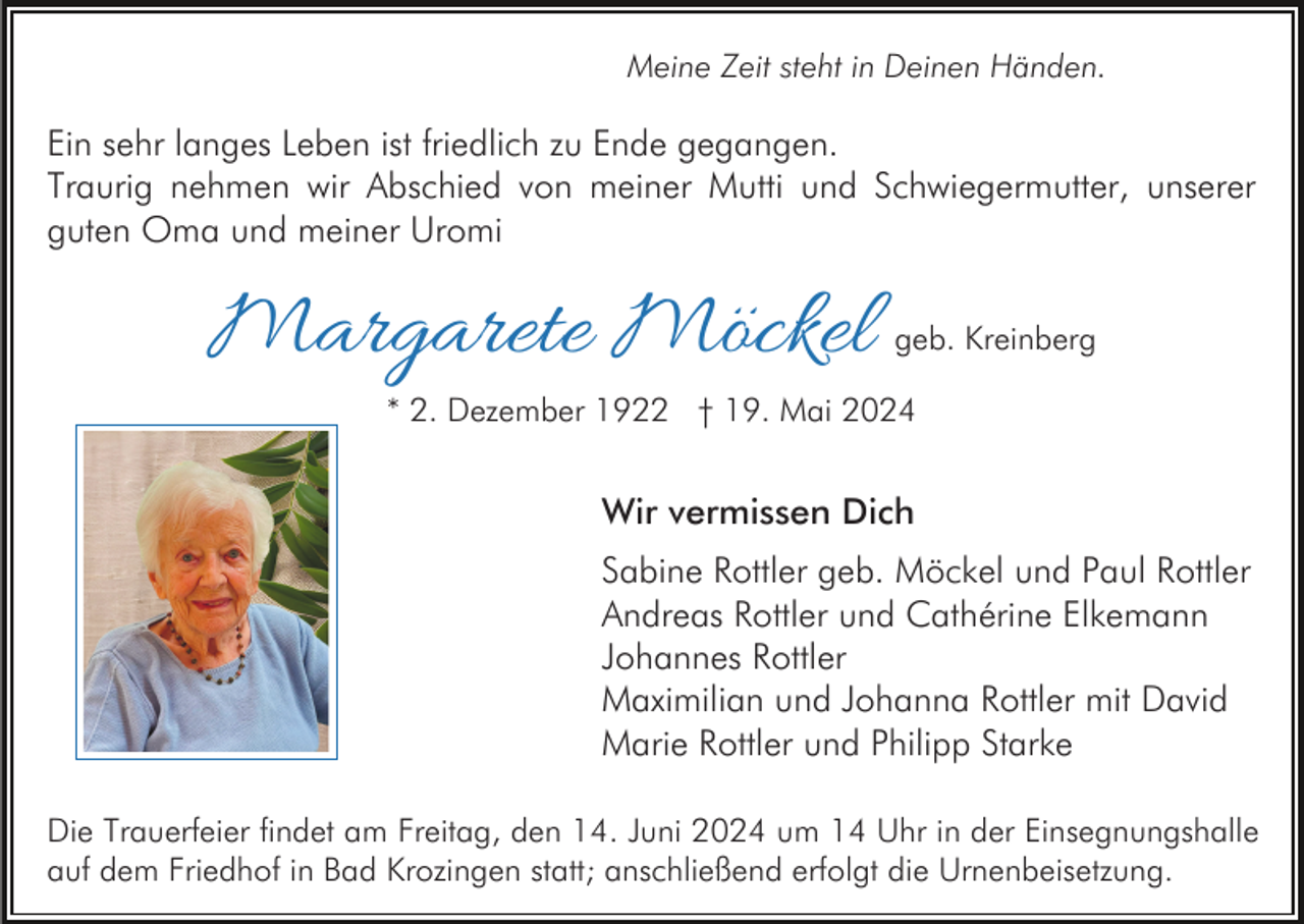 <p>Meine Zeit steht in Deinen Händen.</p><p>Ein sehr langes Leben ist friedlich zu Ende gegangen.<br />Traurig nehmen wir Abschied von meiner Mutti und Schwiegermutter, unserer<br />guten Oma und meiner Uromi</p><p>Margarete Möckel</p><p>geb. Kreinberg</p><p>* 2. Dezember 1922 † 19. Mai 2024</p><p>Wir vermissen Dich<br />Sabine Rottler geb. Möckel und Paul Rottler<br />Andreas Rottler und Cathérine Elkemann<br />Johannes Rottler<br />Maximilian und Johanna Rottler mit David<br />Marie Rottler und Philipp Starke<br />Die Trauerfeier findet am Freitag, den 14. Juni 2024 um 14 Uhr in der Einsegnungshalle<br />auf dem Friedhof in Bad Krozingen statt; anschließend erfolgt die Urnenbeisetzung.</p>