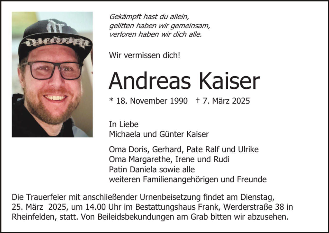 <p>Gekämpft hast du allein,<br />gelitten haben wir gemeinsam,<br />verloren haben wir dich alle.</p><p>Wir vermissen dich!</p><p>Andreas Kaiser<br />* 18. November 1990 † 7. März 2025<br />In Liebe<br />Michaela und Günter Kaiser<br />Oma Doris, Gerhard, Pate Ralf und Ulrike<br />Oma Margarethe, Irene und Rudi<br />Patin Daniela sowie alle<br />weiteren Familienangehörigen und Freunde<br />Die Trauerfeier mit anschließender Urnenbeisetzung findet am Dienstag,<br />25. März 2025, um 14.00 Uhr im Bestattungshaus Frank, Werderstraße 38 in<br />Rheinfelden, statt. Von Beileidsbekundungen am Grab bitten wir abzusehen.</p>
