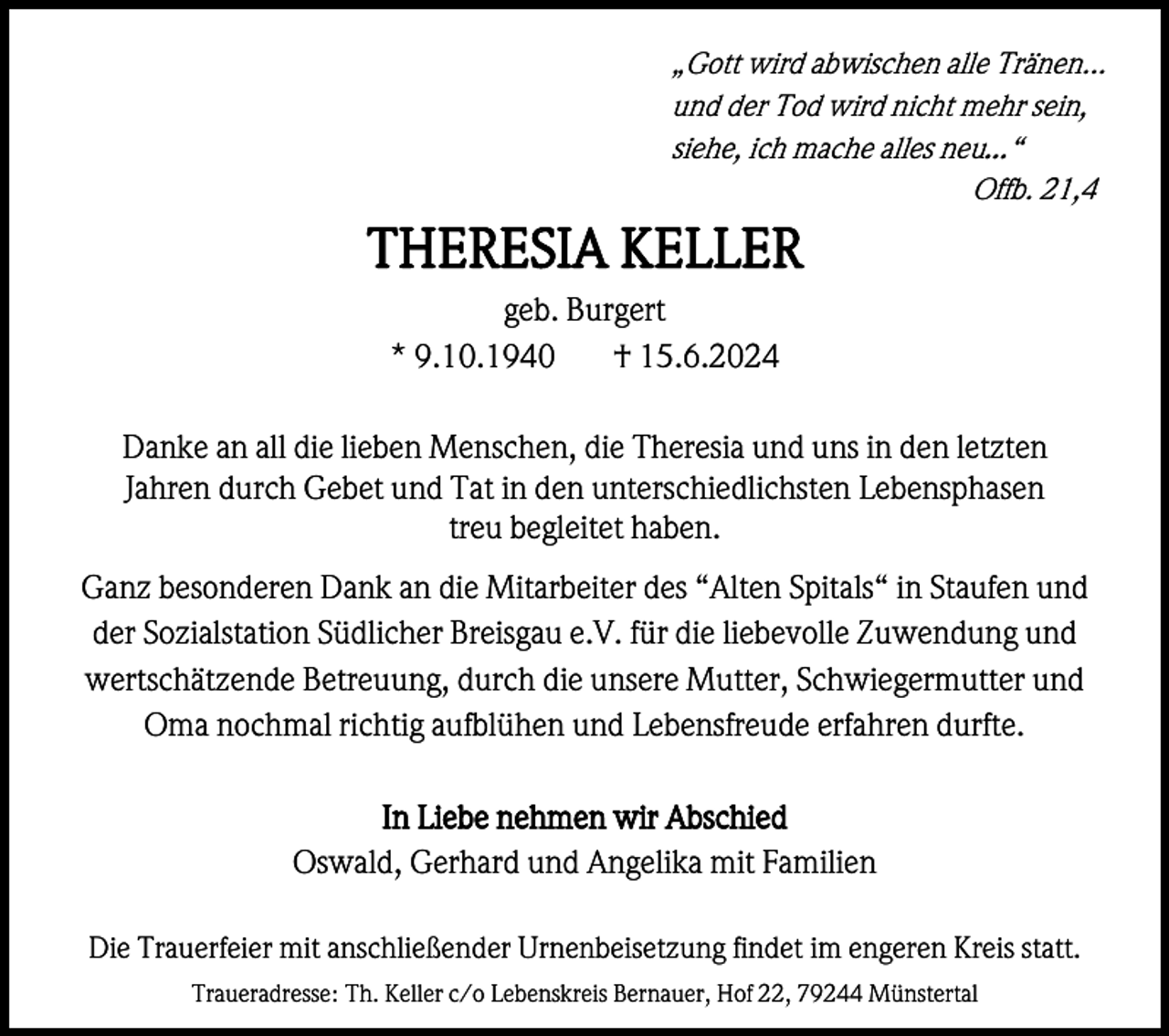 <p>„Gott wird abwischen alle Tränen...<br />und der Tod wird nicht mehr sein,<br />siehe, ich mache alles neu…“<br />Offb. 21,4</p><p>THERESIA KELLER<br />geb. Burgert<br />* 9.10.1940<br />† 15.6.2024<br />Danke an all die lieben Menschen, die Theresia und uns in den letzten<br />Jahren durch Gebet und Tat in den unterschiedlichsten Lebensphasen<br />treu begleitet haben.<br />Ganz besonderen Dank an die Mitarbeiter des “Alten Spitals“ in Staufen und<br />der Sozialstation Südlicher Breisgau e.V. für die liebevolle Zuwendung und<br />wertschätzende Betreuung, durch die unsere Mutter, Schwiegermutter und<br />Oma nochmal richtig aufblühen und Lebensfreude erfahren durfte.<br />In Liebe nehmen wir Abschied<br />Oswald, Gerhard und Angelika mit Familien<br />Die Trauerfeier mit anschließender Urnenbeisetzung findet im engeren Kreis statt.<br />Traueradresse: Th. Keller c/o Lebenskreis Bernauer, Hof 22, 79244 Münstertal</p>