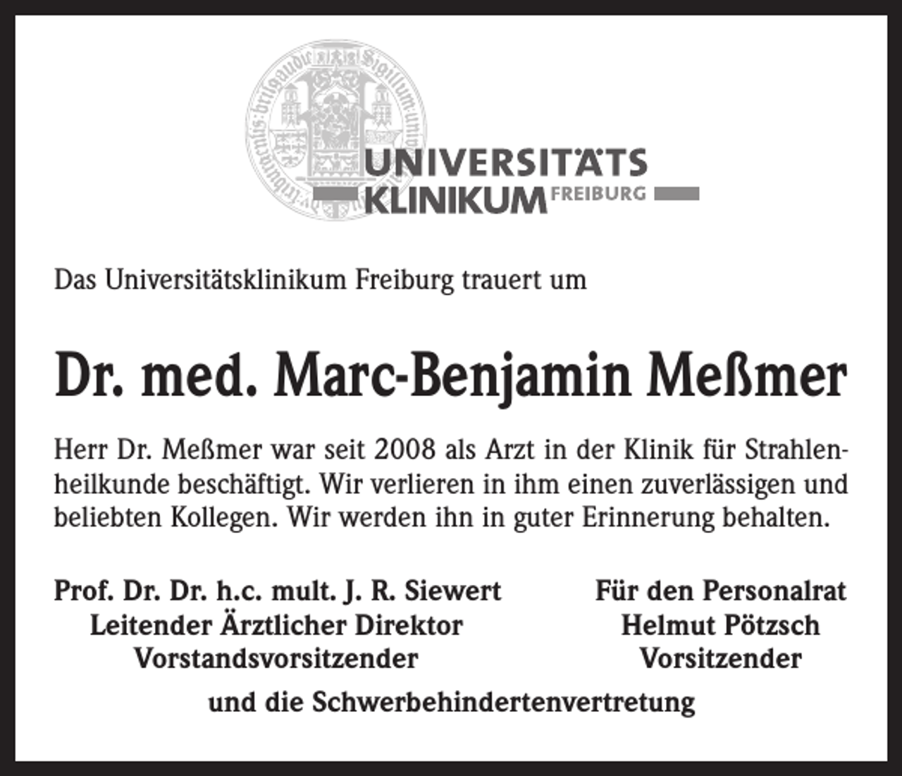 <p>Das Universitätsklinikum Freiburg trauert um</p><p>Dr. med. Marc-Benjamin Meßmer<br />Herr Dr. Meßmer war seit 2008 als Arzt in der Klinik für Strahlenheilkunde beschäftigt. Wir verlieren in ihm einen zuverlässigen und<br />beliebten Kollegen. Wir werden ihn in guter Erinnerung behalten.<br />rof. Dr. Dr. h.c. mult. J. R. Siewert<br />P<br />Für den Personalrat<br />Leitender Ärztlicher Direktor<br />Helmut Pötzsch</p><p>Vorstandsvorsitzender<br />Vorsitzender<br />und die Schwerbehindertenvertretung</p>