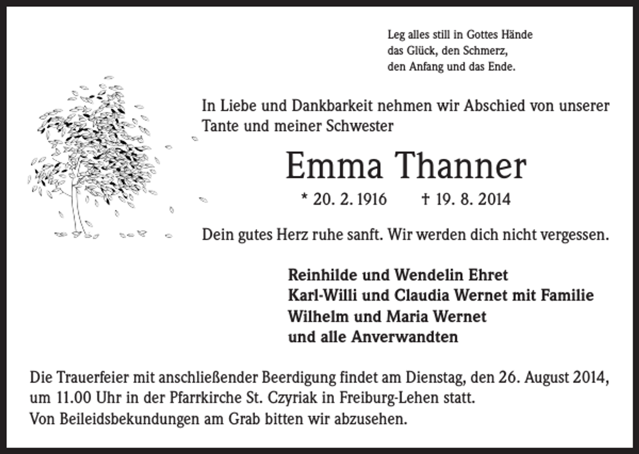 <p>Leg alles still in Gottes Hände<br />das Glück, den Schmerz,<br />den Anfang und das Ende.</p><p>In Liebe und Dankbarkeit nehmen wir Abschied von unserer<br />Tante und meiner Schwester</p><p>Emma Thanner<br />* 20. 2. 1916 † 19. 8. 2014<br />Dein gutes Herz ruhe sanft. Wir werden dich nicht vergessen.<br />Reinhilde und Wendelin Ehret<br />Karl-Willi und Claudia Wernet mit Familie<br />Wilhelm und Maria Wernet<br />und alle Anverwandten<br />Die Trauerfeier mit anschließender Beerdigung findet am Dienstag, den 26. August 2014,<br />um 11.00 Uhr in der Pfarrkirche St. Czyriak in Freiburg-Lehen statt.<br />Von Beileidsbekundungen am Grab bitten wir abzusehen.</p>