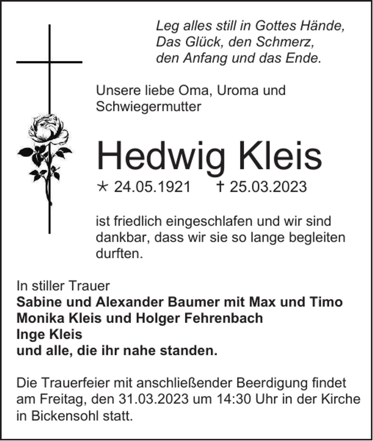 <p>Leg alles still in Gottes Hände,<br />Das Glück, den Schmerz,<br />den Anfang und das Ende.<br />Unsere liebe Oma, Uroma und<br />Schwiegermutter</p><p>Hedwig Kleis<br />* 24.05.1921</p><p>† 25.03.2023</p><p>ist friedlich eingeschlafen und wir sind<br />dankbar, dass wir sie so lange begleiten<br />durften.<br />In stiller Trauer<br />Sabine und Alexander Baumer mit Max und Timo<br />Monika Kleis und Holger Fehrenbach<br />Inge Kleis<br />und alle, die ihr nahe standen.<br />Die Trauerfeier mit anschließender Beerdigung findet<br />am Freitag, den 31.03.2023 um 14:30 Uhr in der Kirche<br />in Bickensohl statt.</p>