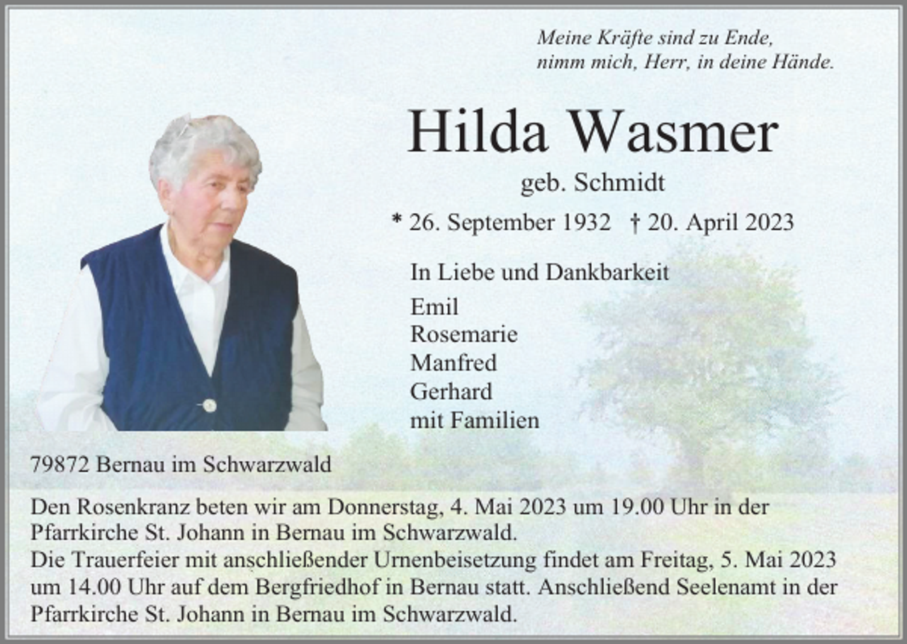 <p>Meine Kräfte sind zu Ende,<br />nimm mich, Herr, in deine Hände.</p><p>Hilda Wasmer<br />geb. Schmidt<br />* 26. September 1932 † 20. April 2023<br />In Liebe und Dankbarkeit<br />Emil<br />Rosemarie<br />Manfred<br />Gerhard<br />mit Familien<br />79872 Bernau im Schwarzwald<br />Den Rosenkranz beten wir am Donnerstag, 4. Mai 2023 um 19.00 Uhr in der<br />Pfarrkirche St. Johann in Bernau im Schwarzwald.<br />Die Trauerfeier mit anschließender Urnenbeisetzung findet am Freitag, 5. Mai 2023<br />um 14.00 Uhr auf dem Bergfriedhof in Bernau statt. Anschließend Seelenamt in der<br />Pfarrkirche St. Johann in Bernau im Schwarzwald.</p>