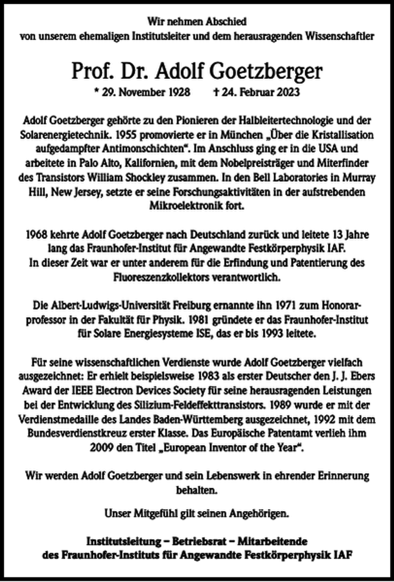 <p>Wir nehmen Abschied<br />von unserem ehemaligen Institutsleiter und dem herausragenden Wissenschaftler</p><p>Prof. Dr. Adolf Goetzberger<br />* 29. November 1928 † 24. Februar 2023<br />Adolf Goetzberger gehörte zu den Pionieren der Halbleitertechnologie und der<br />Solarenergietechnik. 1955 promovierte er in München „Über die Kristallisation<br />aufgedampfter Antimonschichten“. Im Anschluss ging er in die USA und<br />arbeitete in Palo Alto, Kalifornien, mit dem Nobelpreisträger und Miterfinder<br />des Transistors William Shockley zusammen. In den Bell Laboratories in Murray<br />Hill, New Jersey, setzte er seine Forschungsaktivitäten in der aufstrebenden<br />Mikroelektronik fort.<br />1968 kehrte Adolf Goetzberger nach Deutschland zurück und leitete 13 Jahre<br />lang das Fraunhofer-Institut für Angewandte Festkörperphysik IAF.<br />In dieser Zeit war er unter anderem für die Erfindung und Patentierung des<br />Fluoreszenzkollektors verantwortlich.<br />Die Albert-Ludwigs-Universität Freiburg ernannte ihn 1971 zum Honorarprofessor in der Fakultät für Physik. 1981 gründete er das Fraunhofer-Institut<br />für Solare Energiesysteme ISE, das er bis 1993 leitete.<br />Für seine wissenschaftlichen Verdienste wurde Adolf Goetzberger vielfach<br />ausgezeichnet: Er erhielt beispielsweise 1983 als erster Deutscher den J. J. Ebers<br />Award der IEEE Electron Devices Society für seine herausragenden Leistungen<br />bei der Entwicklung des Silizium-Feldeffekttransistors. 1989 wurde er mit der<br />Verdienstmedaille des Landes Baden-Württemberg ausgezeichnet, 1992 mit dem<br />Bundesverdienstkreuz erster Klasse. Das Europäische Patentamt verlieh ihm<br />2009 den Titel „European Inventor of the Year“.<br />Wir werden Adolf Goetzberger und sein Lebenswerk in ehrender Erinnerung<br />behalten.<br />Unser Mitgefühl gilt seinen Angehörigen.<br />Institutsleitung – Betriebsrat – Mitarbeitende<br />des Fraunhofer-Instituts für Angewandte Festkörperphysik IAF</p>