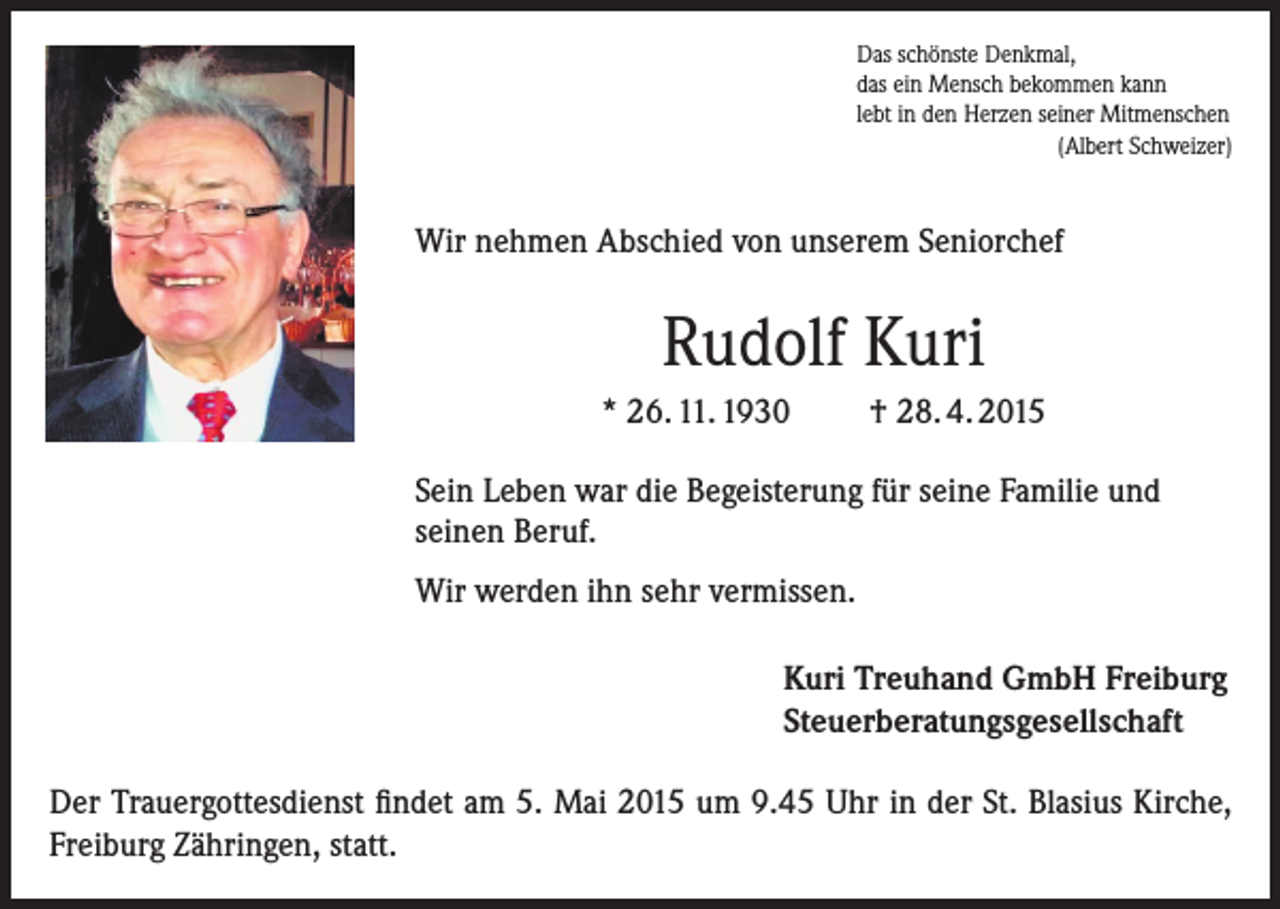 <p>Das schönste Denkmal,<br />das ein Mensch bekommen kann<br />lebt in den Herzen seiner Mitmenschen<br />(Albert Schweizer)</p><p>Wir nehmen Abschied von unserem Seniorchef</p><p>Rudolf Kuri<br />* 26. 11. 1930</p><p>† 28. 4. 2015</p><p>Sein Leben war die Begeisterung für seine Familie und<br />seinen Beruf.<br />Wir werden ihn sehr vermissen.<br />Kuri Treuhand GmbH Freiburg<br />Steuerberatungsgesellschaft<br />Der Trauergottesdienst findet am 5. Mai 2015 um 9.45 Uhr in der St. Blasius Kirche,<br />Freiburg Zähringen, statt.</p>