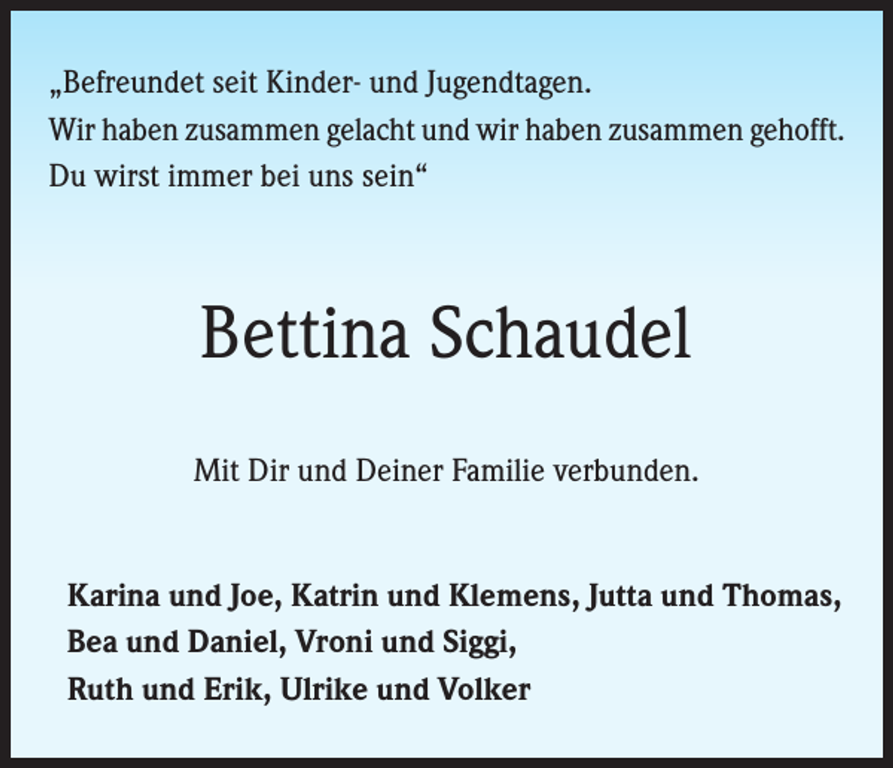 <p>„Befreundet seit Kinder- und Jugendtagen.<br />Wir haben zusammen gelacht und wir haben zusammen gehofft.<br />Du wirst immer bei uns sein“</p><p>Bettina Schaudel<br />Mit Dir und Deiner Familie verbunden.</p><p>Karina und Joe, Katrin und Klemens, Jutta und Thomas,<br />Bea und Daniel, Vroni und Siggi,<br />Ruth und Erik, Ulrike und Volker</p>