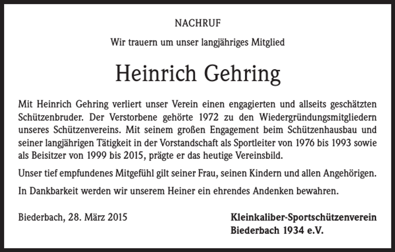<p>NACHRUF<br />Wir trauern um unser langjähriges Mitglied</p><p>Heinrich Gehring<br />Mit Heinrich Gehring verliert unser Verein einen engagierten und allseits geschätzten<br />Schützenbruder. Der Verstorbene gehörte 1972 zu den Wiedergründungsmitgliedern<br />unseres Schützenvereins. Mit seinem großen Engagement beim Schützenhausbau und<br />seiner langjährigen Tätigkeit in der Vorstandschaft als Sportleiter von 1976 bis 1993 sowie<br />als Beisitzer von 1999 bis 2015, prägte er das heutige Vereinsbild.<br />Unser tief empfundenes Mitgefühl gilt seiner Frau, seinen Kindern und allen Angehörigen.<br />In Dankbarkeit werden wir unserem Heiner ein ehrendes Andenken bewahren.<br />Biederbach, 28. März 2015 Kleinkaliber-Sportschützenverein<br />Biederbach 1934 e.V.</p>
