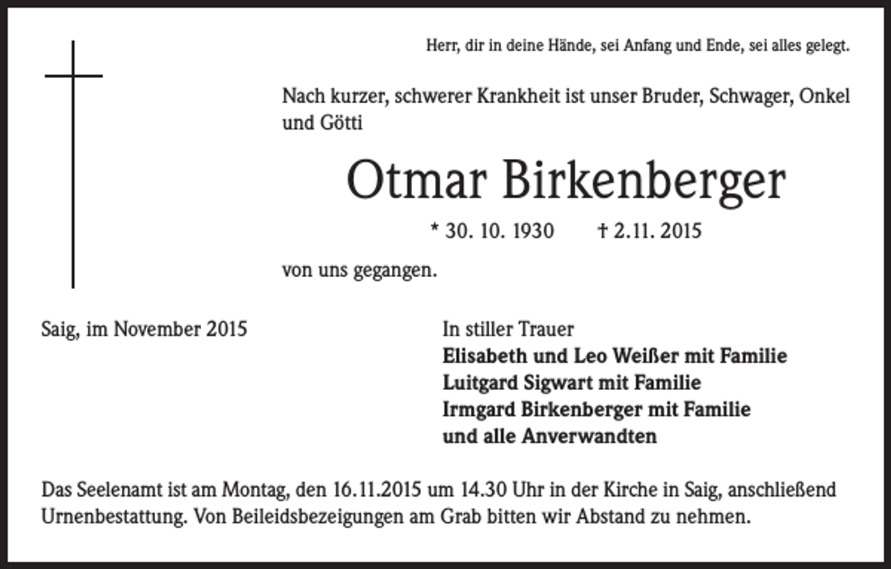 <p>Herr, dir in deine Hände, sei Anfang und Ende, sei alles gelegt.</p><p>Nach kurzer, schwerer Krankheit ist unser Bruder, Schwager, Onkel<br />und Götti</p><p>Otmar Birkenberger</p><p>* 30. 10. 1930 † 2.11. 2015</p><p>von uns gegangen.</p><p>Saig, im November 2015</p><p>In stiller Trauer<br />Elisabeth und Leo Weißer mit Familie<br />Luitgard Sigwart mit Familie<br />Irmgard Birkenberger mit Familie<br />und alle Anverwandten</p><p>Das Seelenamt ist am Montag, den 16.11.2015 um 14.30 Uhr in der Kirche in Saig, anschließend<br />Urnenbestattung. Von Beileidsbezeigungen am Grab bitten wir Abstand zu nehmen.</p>