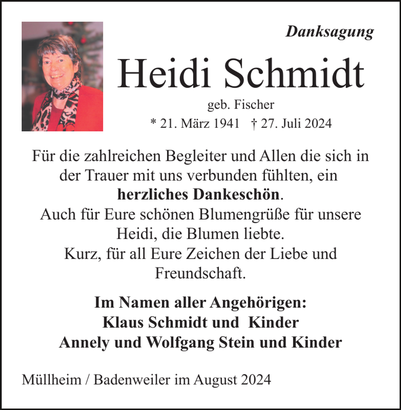 <p>Danksagung</p><p>Heidi Schmidt<br />geb. Fischer<br />* 21. März 1941 † 27. Juli 2024</p><p>Für die zahlreichen Begleiter und Allen die sich in<br />der Trauer mit uns verbunden fühlten, ein<br />herzliches Dankeschön.<br />Auch für Eure schönen Blumengrüße für unsere<br />Heidi, die Blumen liebte.<br />Kurz, für all Eure Zeichen der Liebe und<br />Freundschaft.<br />Im Namen aller Angehörigen:<br />Klaus Schmidt und Kinder<br />Annely und Wolfgang Stein und Kinder<br />Müllheim / Badenweiler im August 2024</p>