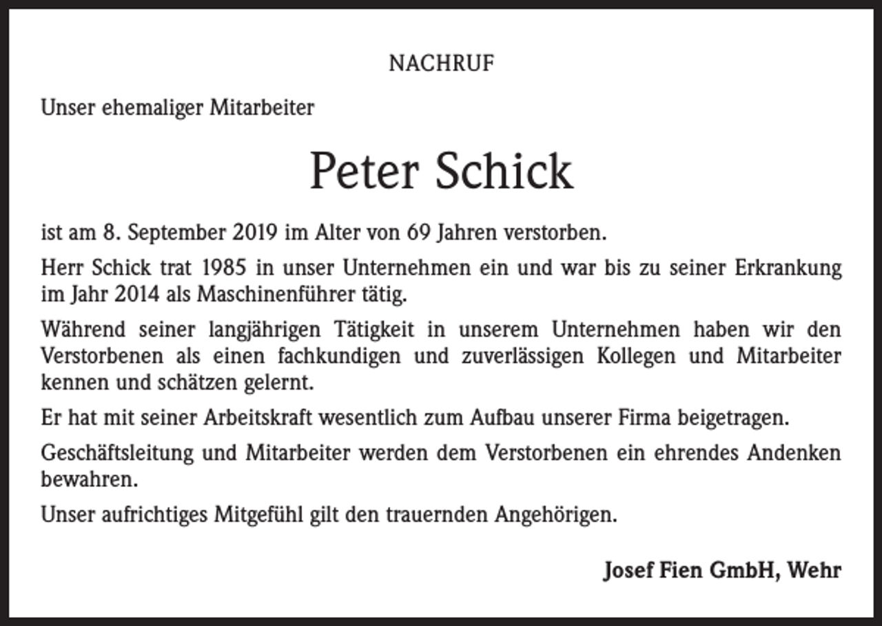 <p>NACHRUF<br />Unser ehemaliger Mitarbeiter</p><p>Peter Schick<br />ist am 8. September 2019 im Alter von 69 Jahren verstorben.<br />Herr Schick trat 1985 in unser Unternehmen ein und war bis zu seiner Erkrankung<br />im Jahr 2014 als Maschinenführer tätig.<br />Während seiner langjährigen Tätigkeit in unserem Unternehmen haben wir den<br />­Verstorbenen als einen fachkundigen und zuverlässigen Kollegen und Mitarbeiter<br />­kennen und schätzen gelernt.<br />Er hat mit seiner Arbeitskraft wesentlich zum Aufbau unserer Firma beigetragen.<br />Geschäftsleitung und Mitarbeiter werden dem Verstorbenen ein ehrendes Andenken<br />bewahren.<br />Unser aufrichtiges Mitgefühl gilt den trauernden Angehörigen.<br />Josef Fien GmbH, Wehr</p>