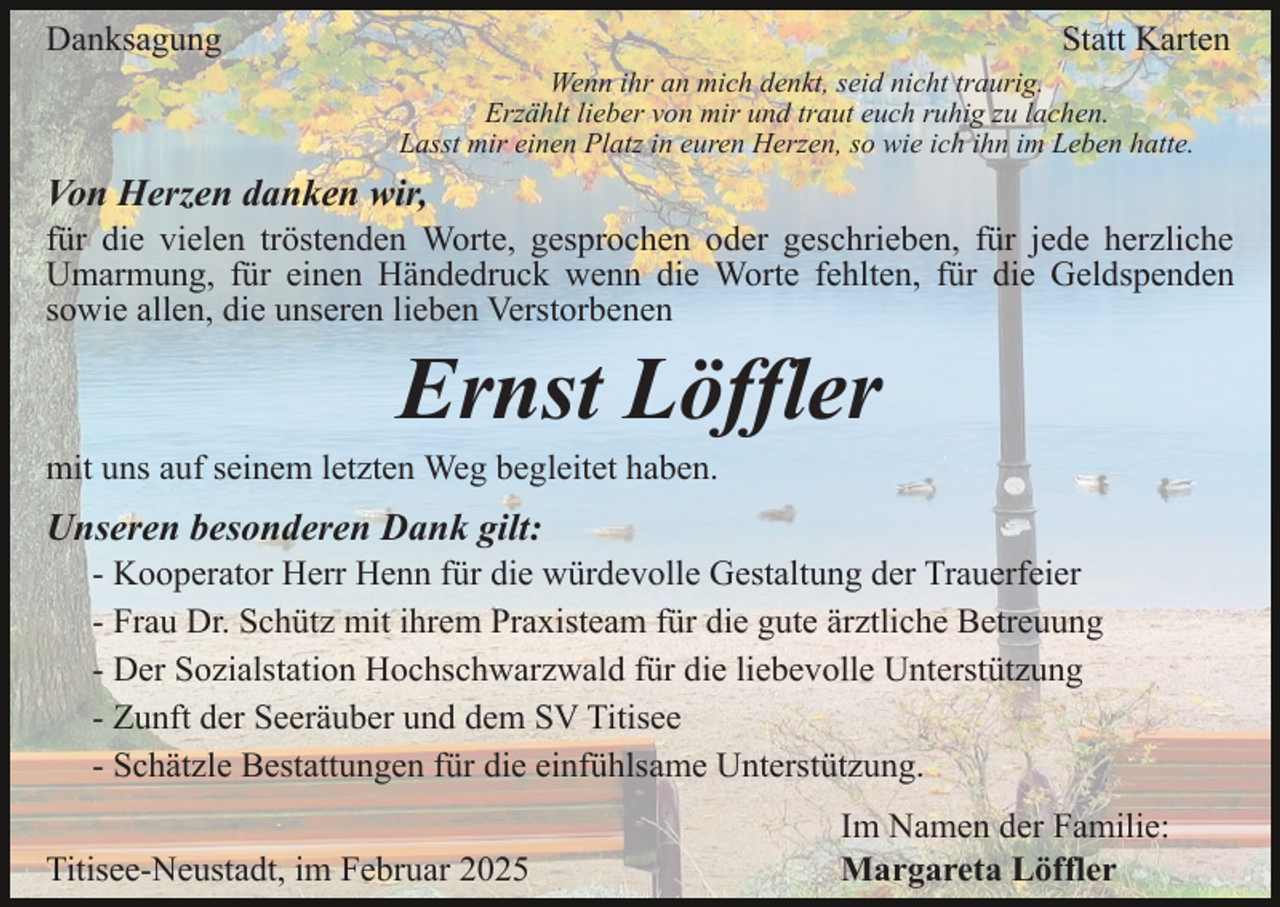 <p>Danksagung</p><p>Statt Karten<br />Wenn ihr an mich denkt, seid nicht traurig.<br />Erzählt lieber von mir und traut euch ruhig zu lachen.<br />Lasst mir einen Platz in euren Herzen, so wie ich ihn im Leben hatte.</p><p>Von Herzen danken wir,<br />für die vielen tröstenden Worte, gesprochen oder geschrieben, für jede herzliche<br />Umarmung, für einen Händedruck wenn die Worte fehlten, für die Geldspenden<br />sowie allen, die unseren lieben Verstorbenen</p><p>Ernst Löffler<br />mit uns auf seinem letzten Weg begleitet haben.</p><p>Unseren besonderen Dank gilt:<br />- Kooperator Herr Henn für die würdevolle Gestaltung der Trauerfeier<br />- Frau Dr. Schütz mit ihrem Praxisteam für die gute ärztliche Betreuung<br />- Der Sozialstation Hochschwarzwald für die liebevolle Unterstützung<br />- Zunft der Seeräuber und dem SV Titisee<br />- Schätzle Bestattungen für die einfühlsame Unterstützung.<br />Titisee-Neustadt, im Februar 2025</p><p>Im Namen der Familie:<br />Margareta Löffler</p>