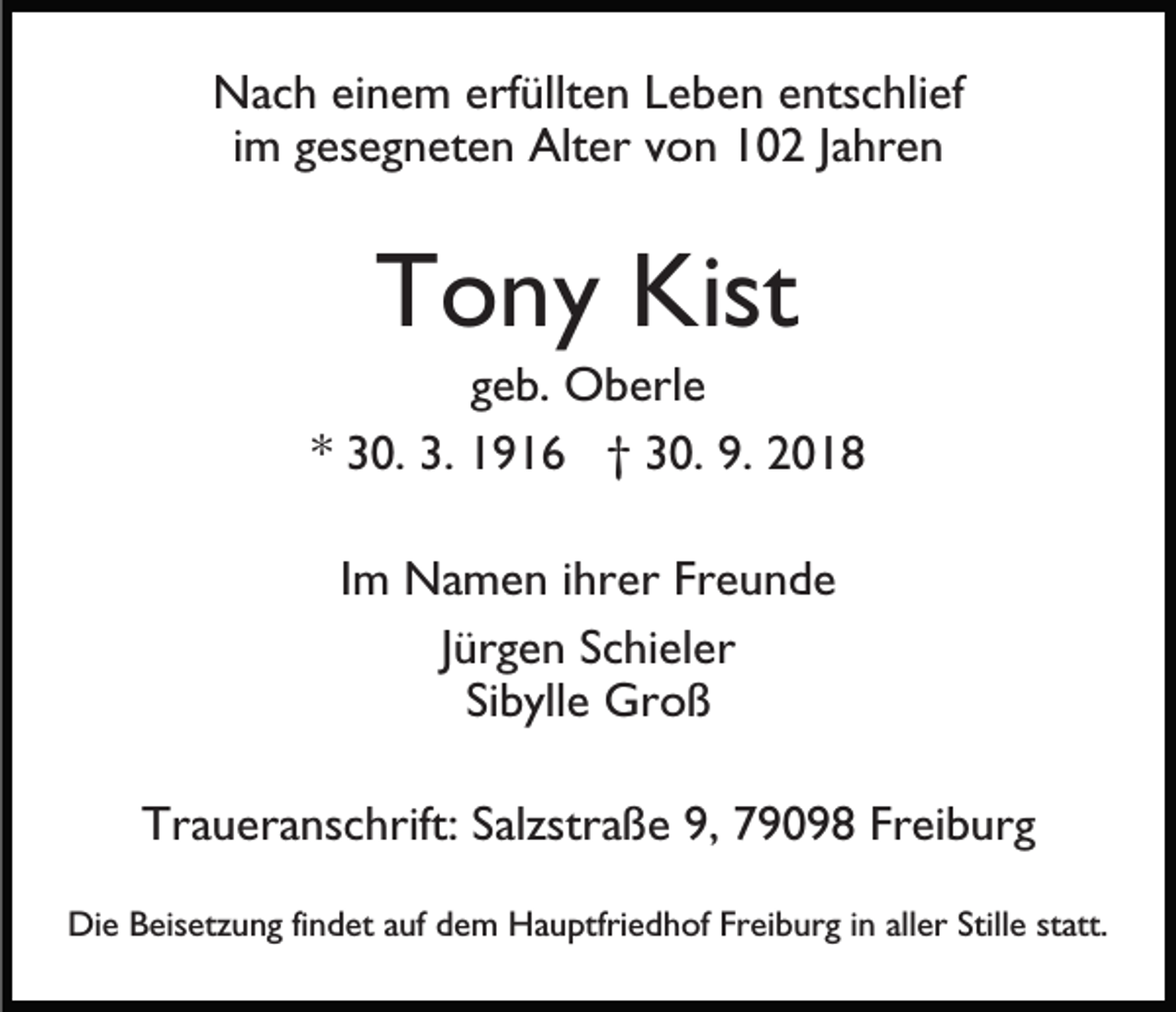 <p>Nach einem erfüllten Leben entschlief<br />im gesegneten Alter von 102 Jahren</p><p>Tony Kist<br />geb. Oberle<br />* 30. 3. 1916 † 30. 9. 2018<br />Im Namen ihrer Freunde<br />Jürgen Schieler<br />Sibylle Groß<br />Traueranschrift: Salzstraße 9, 79098 Freiburg<br />Die Beisetzung findet auf dem Hauptfriedhof Freiburg in aller Stille statt.</p>