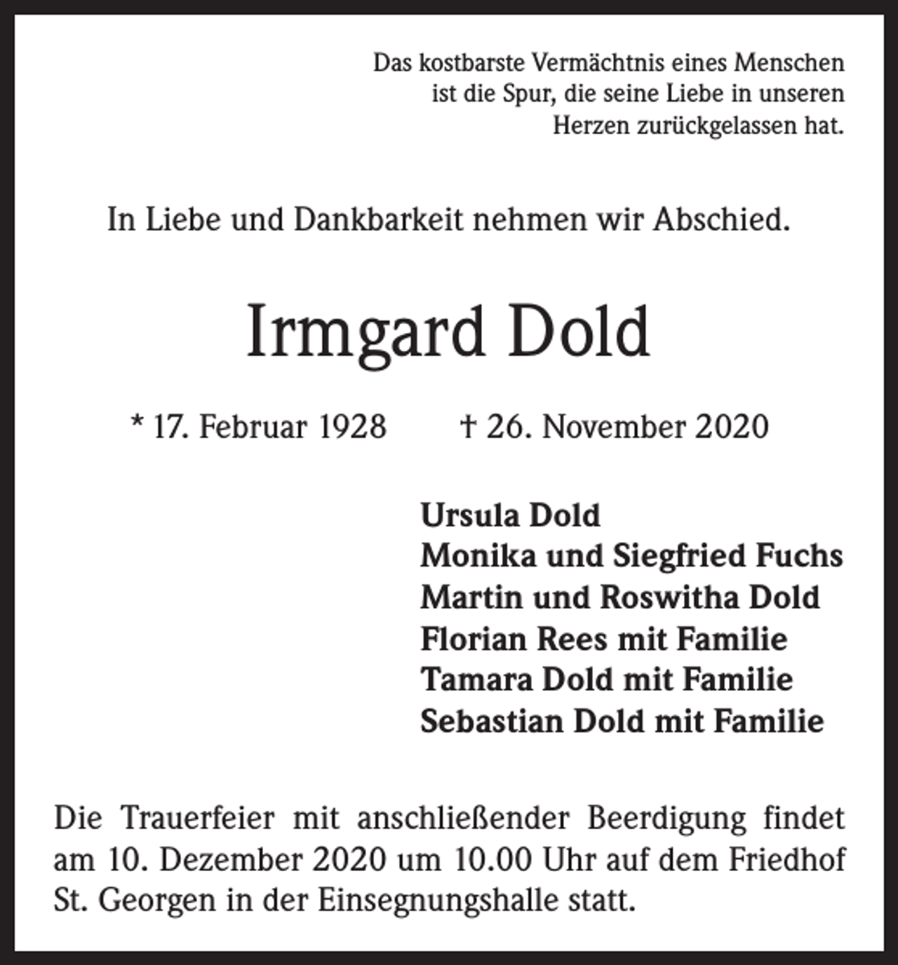 <p>Das kostbarste Vermächtnis eines Menschen<br />ist die Spur, die seine Liebe in unseren<br />Herzen zurückgelassen hat.</p><p>In Liebe und Dankbarkeit nehmen wir Abschied.</p><p>Irmgard Dold<br />* 17. Februar 1928 † 26. November 2020<br />Ursula Dold<br />Monika und Siegfried Fuchs<br />Martin und Roswitha Dold<br />Florian Rees mit Familie<br />Tamara Dold mit Familie<br />Sebastian Dold mit Familie<br />Die Trauerfeier mit anschließender Beerdigung findet<br />am 10. Dezember 2020 um 10.00 Uhr auf dem Friedhof<br />St. Georgen in der Einsegnungshalle statt.</p>