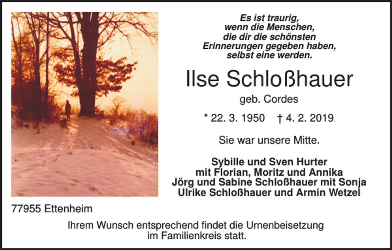<p>Es ist traurig,<br />wenn die Menschen,<br />die dir die schönsten<br />Erinnerungen gegeben haben,<br />selbst eine werden.</p><p>Ilse Schloßhauer<br />geb. Cordes<br />* 22. 3. 1950</p><p>† 4. 2. 2019</p><p>Sie war unsere Mitte.<br />Sybille und Sven Hurter<br />mit Florian, Moritz und Annika<br />Jörg und Sabine Schloßhauer mit Sonja<br />Ulrike Schloßhauer und Armin Wetzel</p><p>77955 Ettenheim<br />Ihrem Wunsch entsprechend findet die Urnenbeisetzung<br />im Familienkreis statt.</p>