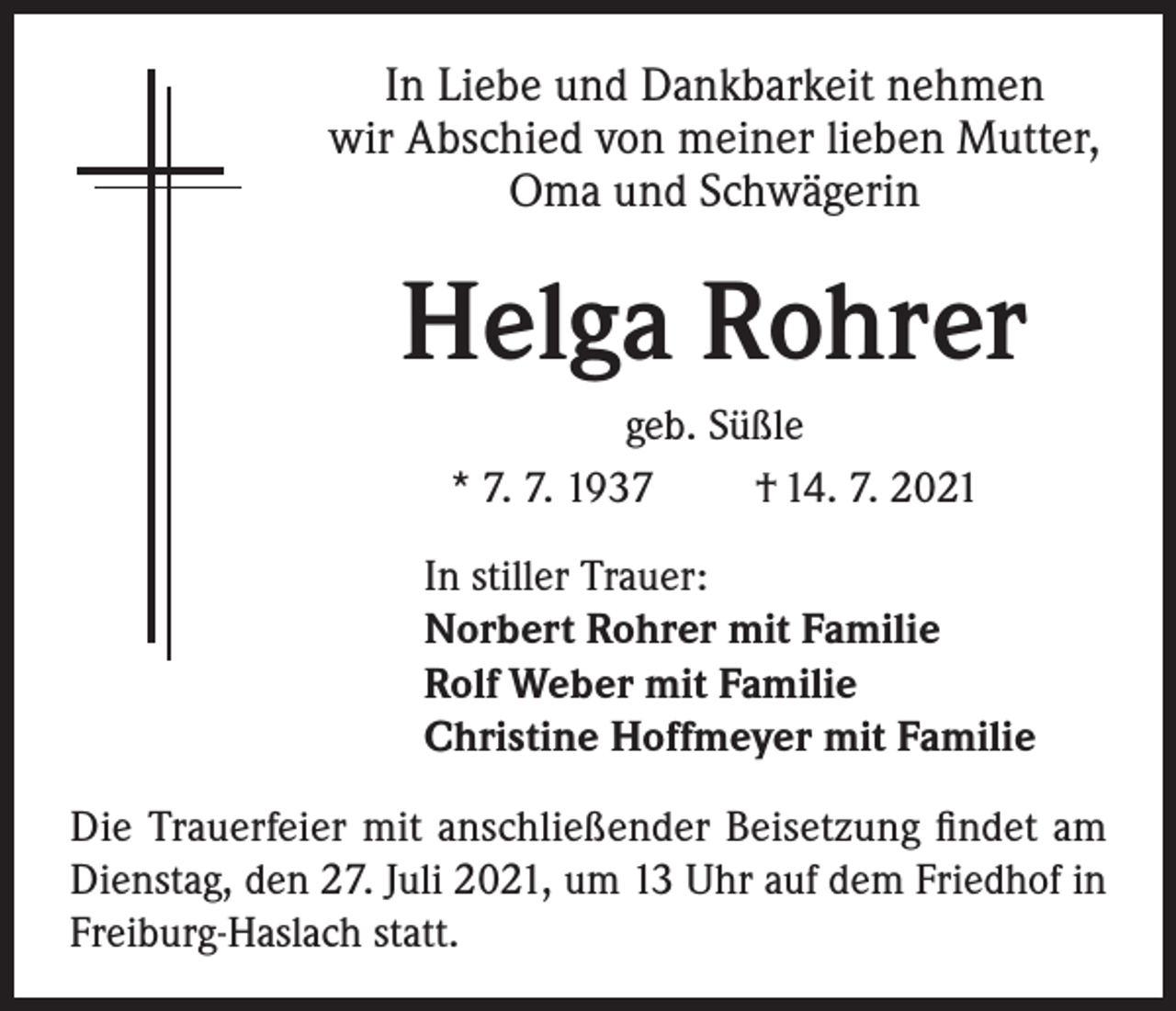 <p>In Liebe und Dankbarkeit nehmen<br />wir Abschied von meiner lieben Mutter,<br />Oma und Schwägerin</p><p>Helga Rohrer<br />geb. Süßle<br />* 7. 7. 1937<br />† 14. 7. 2021<br />In stiller Trauer:<br />Norbert Rohrer mit Familie<br />Rolf Weber mit Familie<br />Christine Hoffmeyer mit Familie<br />Die Trauerfeier mit anschließender Beisetzung findet am<br />Dienstag, den 27. Juli 2021, um 13 Uhr auf dem Friedhof in<br />Freiburg-Haslach statt.</p>