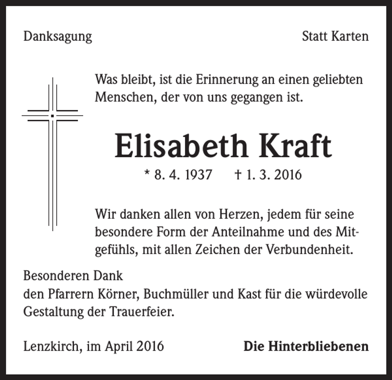 <p>Danksagung</p><p>Statt Karten</p><p>Was bleibt, ist die Erinnerung an einen geliebten<br />Menschen, der von uns gegangen ist.</p><p>Elisabeth Kraft<br />* 8. 4. 1937 † 1. 3. 2016</p><p>Wir danken allen von Herzen, jedem für seine<br />besondere Form der Anteilnahme und des Mitgefühls, mit allen Zeichen der Verbundenheit.<br />Besonderen Dank<br />den Pfarrern Körner, Buchmüller und Kast für die würdevolle<br />Gestaltung der Trauerfeier.<br />Lenzkirch, im April 2016</p><p>Die Hinterbliebenen</p>