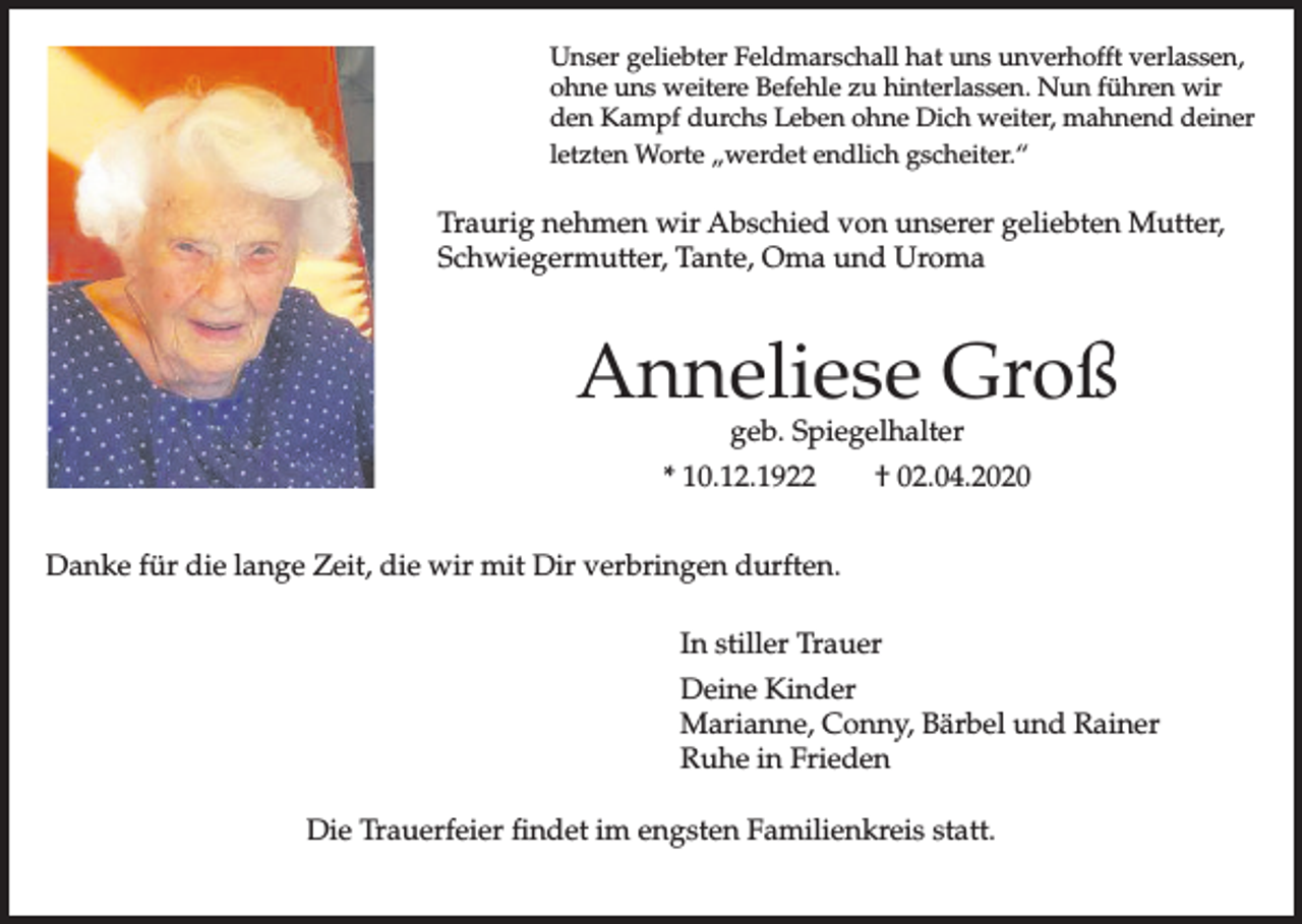 <p>Unser geliebter Feldmarschall hat uns unverhofft verlassen,<br />ohne uns weitere Befehle zu hinterlassen. Nun führen wir<br />den Kampf durchs Leben ohne Dich weiter, mahnend deiner<br />letzten Worte „werdet endlich gscheiter.“</p><p>Traurig nehmen wir Abschied von unserer geliebten Mutter,<br />Schwiegermutter, Tante, Oma und Uroma</p><p>Anneliese Groß<br />geb. Spiegelhalter</p><p>* 10.12.1922</p><p>† 02.04.2020</p><p>Danke für die lange Zeit, die wir mit Dir verbringen durften.<br />In stiller Trauer<br />Deine Kinder<br />Marianne, Conny, Bärbel und Rainer<br />Ruhe in Frieden<br />Die Trauerfeier findet im engsten Familienkreis statt.</p>