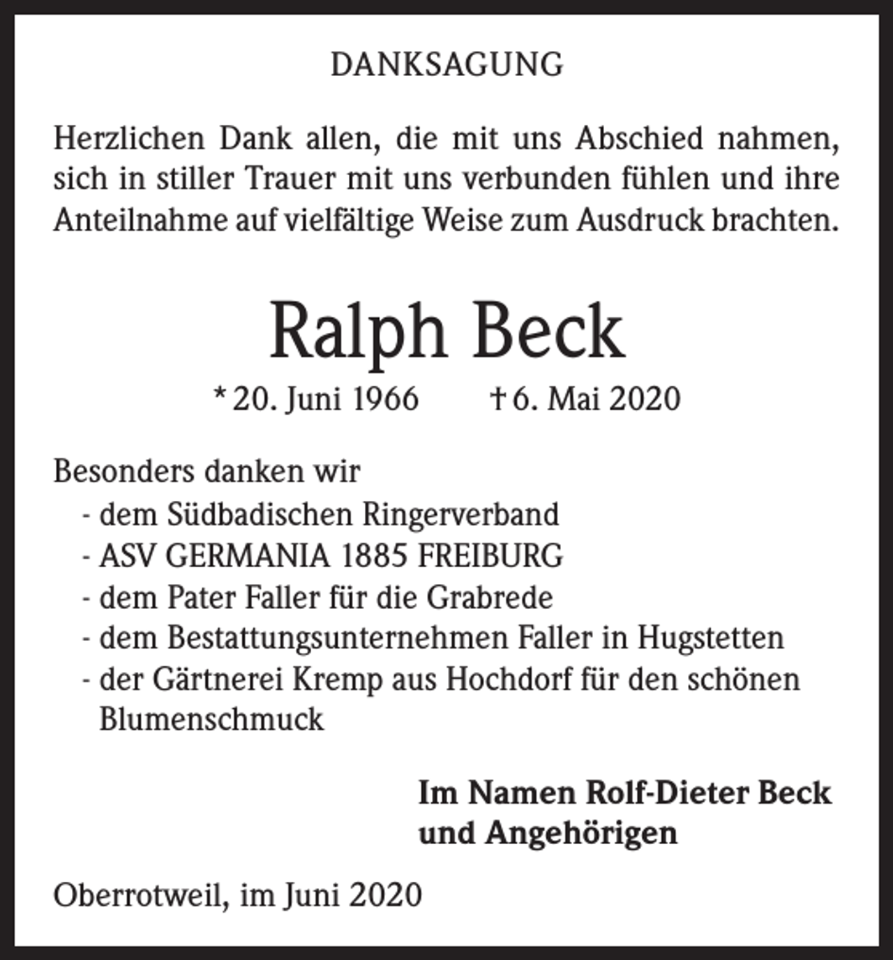 <p>DANKSAGUNG<br />Herzlichen Dank allen, die mit uns Abschied nahmen,<br />sich in stiller Trauer mit uns verbunden fühlen und ihre<br />Anteilnahme auf vielfältige Weise zum Ausdruck brachten.</p><p>Ralph Beck<br />* 20. Juni 1966 † 6. Mai 2020<br />Besonders danken wir<br />- dem Südbadischen Ringerverband<br />- ASV GERMANIA 1885 FREIBURG<br />- dem Pater Faller für die Grabrede<br />- dem Bestattungsunternehmen Faller in Hugstetten<br />- der Gärtnerei Kremp aus Hochdorf für den schönen<br />Blumenschmuck<br />Im Namen Rolf-Dieter Beck<br />und Angehörigen<br />Oberrotweil, im Juni 2020</p>