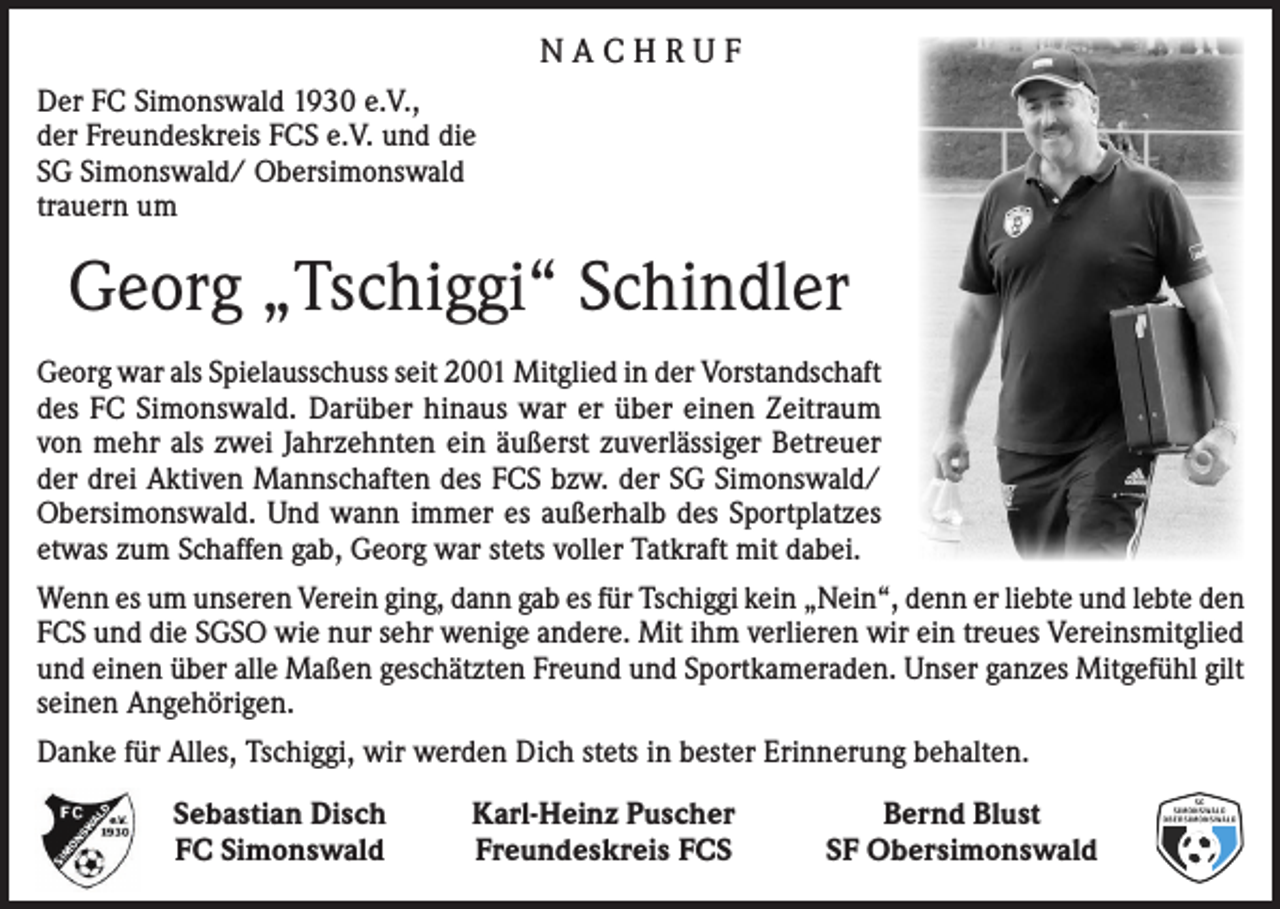 <p>NACHRUF<br />Der FC Simonswald 1930 e.V.,<br />der Freundeskreis FCS e.V. und die<br />SG Simonswald/ Obersimonswald<br />trauern um</p><p>Georg „Tschiggi“ Schindler<br />Georg war als Spielausschuss seit 2001 Mitglied in der Vorstandschaft<br />des FC Simonswald. Darüber hinaus war er über einen Zeitraum<br />von mehr als zwei Jahrzehnten ein äußerst zuverlässiger Betreuer<br />der drei Aktiven Mannschaften des FCS bzw. der SG Simonswald/<br />Obersimonswald. Und wann immer es außerhalb des Sportplatzes<br />etwas zum Schaffen gab, Georg war stets voller Tatkraft mit dabei.<br />Wenn es um unseren Verein ging, dann gab es für Tschiggi kein „Nein“, denn er liebte und lebte den<br />FCS und die SGSO wie nur sehr wenige andere. Mit ihm verlieren wir ein treues Vereinsmitglied<br />und einen über alle Maßen geschätzten Freund und Sportkameraden. Unser ganzes Mitgefühl gilt<br />seinen Angehörigen.<br />Danke für Alles, Tschiggi, wir werden Dich stets in bester Erinnerung behalten.</p><p>Sebastian Disch<br />FC Simonswald</p><p>Karl-Heinz Puscher<br />Freundeskreis FCS</p><p>Bernd Blust<br />SF Obersimonswald</p>