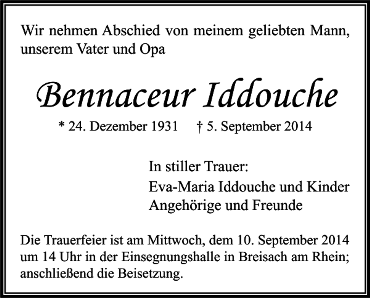 <p>Wir nehmen Abschied von meinem geliebten Mann,<br />unserem Vater und Opa</p><p>Bennaceur Iddouche<br />* 24. Dezember 1931</p><p>† 5. September 2014</p><p>In stiller Trauer:<br />Eva-Maria Iddouche und Kinder<br />Angehörige und Freunde<br />Die Trauerfeier ist am Mittwoch, dem 10. September 2014<br />um 14 Uhr in der Einsegnungshalle in Breisach am Rhein;<br />anschließend die Beisetzung.</p>