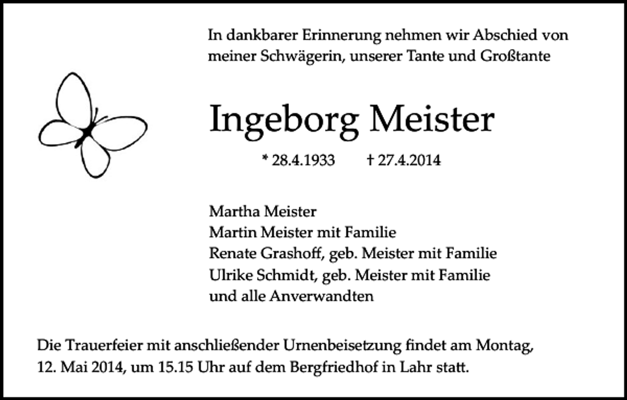 <p>In dankbarer Erinnerung nehmen wir Abschied von<br />meiner Schwägerin, unserer Tante und Großtante</p><p>Ingeborg Meister<br />* 28.4.1933</p><p>† 27.4.2014</p><p>Martha Meister<br />Martin Meister mit Familie<br />Renate Grashoﬀ, geb. Meister mit Familie<br />Ulrike Schmidt, geb. Meister mit Familie<br />und alle Anverwandten<br />Die Trauerfeier mit anschließender Urnenbeise�ung ﬁndet am Montag,<br />12. Mai 2014, um 15.15 Uhr auf dem Bergfriedhof in Lahr sta�.</p>