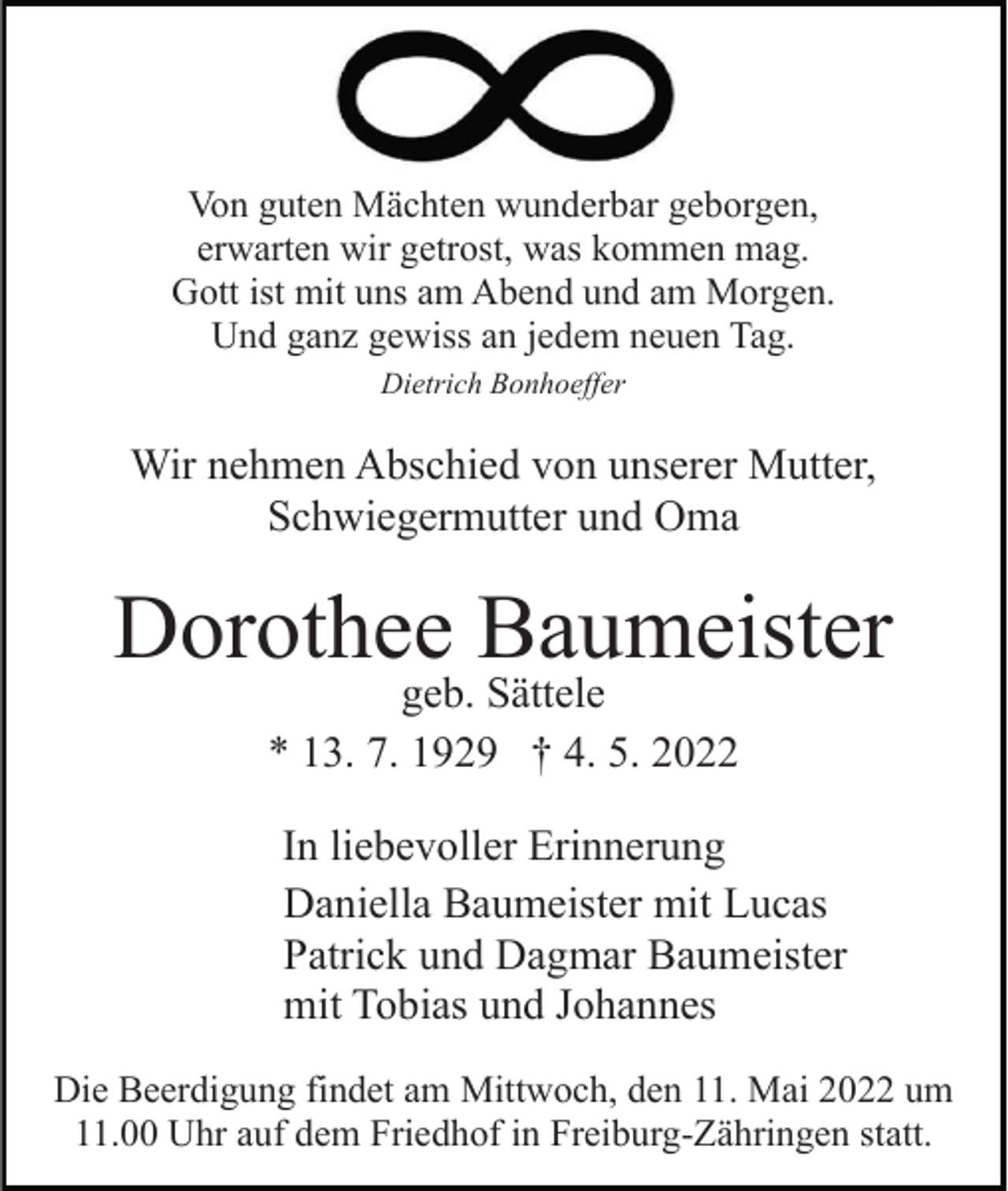 <p>Von guten Mächten wunderbar geborgen,<br />erwarten wir getrost, was kommen mag.<br />Gott ist mit uns am Abend und am Morgen.<br />Und ganz gewiss an jedem neuen Tag.<br />Dietrich Bonhoeffer</p><p>Wir nehmen Abschied von unserer Mutter,<br />Schwiegermutter und Oma</p><p>Dorothee Baumeister<br />geb. Sättele<br />* 13. 7. 1929 † 4. 5. 2022</p><p>In liebevoller Erinnerung<br />Daniella Baumeister mit Lucas<br />Patrick und Dagmar Baumeister<br />mit Tobias und Johannes<br />Die Beerdigung findet am Mittwoch, den 11. Mai 2022 um<br />11.00 Uhr auf dem Friedhof in Freiburg-Zähringen statt.</p>