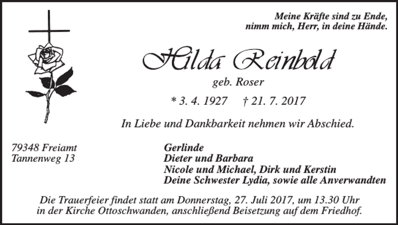 <p>Meine Kräfte sind zu Ende,<br />nimm mich, Herr, in deine Hände.</p><p>geb. Roser<br />* 3. 4. 1927</p><p>† 21. 7. 2017</p><p>In Liebe und Dankbarkeit nehmen wir Abschied.<br />79348 Freiamt<br />Tannenweg 13</p><p>Gerlinde<br />Dieter und Barbara<br />Nicole und Michael, Dirk und Kerstin<br />Deine Schwester Lydia, sowie alle Anverwandten</p><p>Die Trauerfeier findet statt am Donnerstag, 27. Juli 2017, um 13.30 Uhr<br />in der Kirche Ottoschwanden, anschließend Beisetzung auf dem Friedhof.</p>
