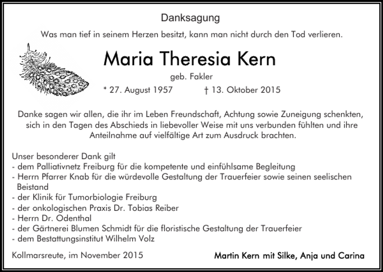<p>Danksagung<br />Was man tief in seinem Herzen besitzt, kann man nicht durch den Tod verlieren.</p><p>geb. Fakler<br />* 27. August 1957</p><p>† 13. Oktober 2015</p><p>Danke sagen wir allen, die ihr im Leben Freundschaft, Achtung sowie Zuneigung schenkten,<br />sich in den Tagen des Abschieds in liebevoller Weise mit uns verbunden fühlten und ihre<br />Anteilnahme auf vielfältige Art zum Ausdruck brachten.<br />Unser besonderer Dank gilt<br />- dem Palliativnetz Freiburg für die kompetente und einfühlsame Begleitung<br />- Herrn Pfarrer Knab für die würdevolle Gestaltung der Trauerfeier sowie seinen seelischen<br />Beistand<br />- der Klinik für Tumorbiologie Freiburg<br />- der onkologischen Praxis Dr. Tobias Reiber<br />- Herrn Dr. Odenthal<br />- der Gärtnerei Blumen Schmidt für die floristische Gestaltung der Trauerfeier<br />- dem Bestattungsinstitut Wilhelm Volz<br />Kollmarsreute, im November 2015</p>