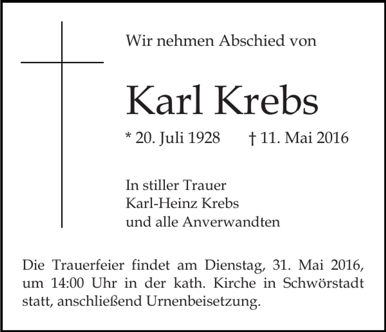 <p>Wir nehmen Abschied von</p><p>Karl Krebs<br />* 20. Juli 1928</p><p>† 11. Mai 2016</p><p>In stiller Trauer<br />Karl-Heinz Krebs<br />und alle Anverwandten<br />Die Trauerfeier findet am Dienstag, 31. Mai 2016,<br />um 14:00 Uhr in der kath. Kirche in Schwörstadt<br />statt, anschließend Urnenbeisetzung.</p>