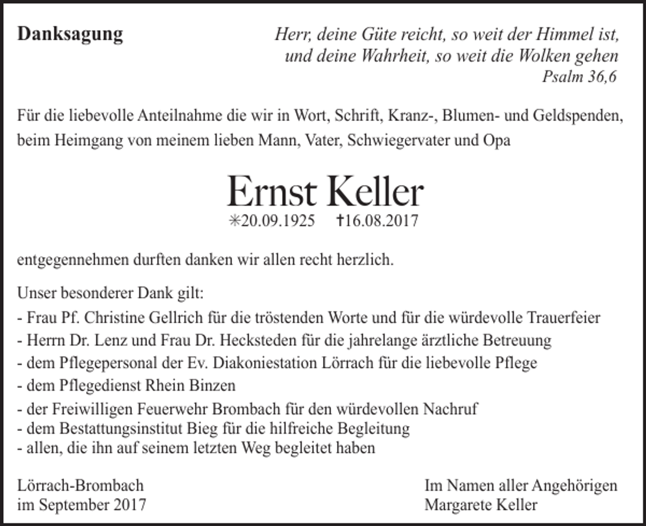 <p>Danksagung</p><p>Herr, deine Güte reicht, so weit der Himmel ist,<br />und deine Wahrheit, so weit die Wolken gehen<br />Psalm 36,6</p><p>Für die liebevolle Anteilnahme die wir in Wort, Schrift, Kranz-, Blumen- und Geldspenden,<br />beim Heimgang von meinem lieben Mann, Vater, Schwiegervater und Opa</p><p>Ernst Keller<br />✳20.09.1925</p><p>✝16.08.2017</p><p>entgegennehmen durften danken wir allen recht herzlich.<br />Unser besonderer Dank gilt:<br />- Frau Pf. Christine Gellrich für die tröstenden Worte und für die würdevolle Trauerfeier<br />- Herrn Dr. Lenz und Frau Dr. Hecksteden für die jahrelange ärztliche Betreuung<br />- dem Pflegepersonal der Ev. Diakoniestation Lörrach für die liebevolle Pflege<br />- dem Pflegedienst Rhein Binzen<br />- der Freiwilligen Feuerwehr Brombach für den würdevollen Nachruf<br />- dem Bestattungsinstitut Bieg für die hilfreiche Begleitung<br />- allen, die ihn auf seinem letzten Weg begleitet haben<br />Lörrach-Brombach<br />im September 2017</p><p>Im Namen aller Angehörigen<br />Margarete Keller</p>