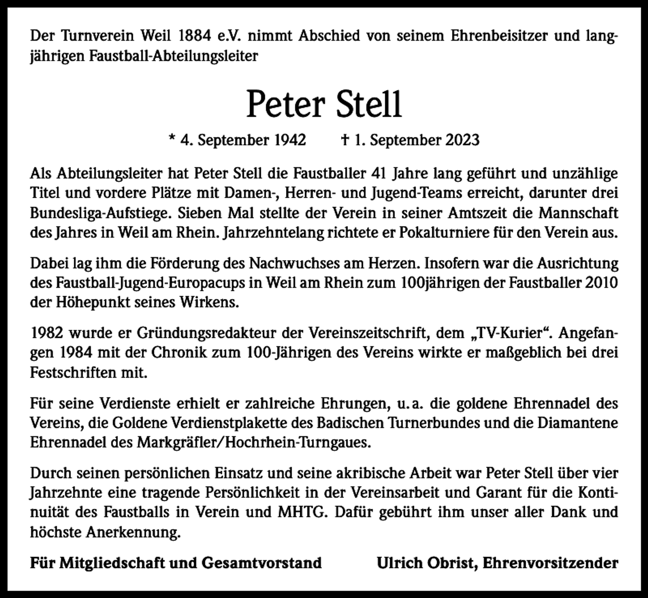<p>Der Turnverein Weil 1884 e.V. nimmt Abschied von seinem Ehrenbeisitzer und lang­<br />jährigen Faustball-Abteilungsleiter</p><p>Peter Stell<br />* 4. September 1942 † 1. September 2023<br />Als Abteilungsleiter hat Peter Stell die Faustballer 41 Jahre lang geführt und unzählige<br />Titel und vordere Plätze mit Damen-, Herren- und Jugend-Teams erreicht, darunter drei<br />Bundesliga-Aufstiege. Sieben Mal stellte der Verein in seiner Amtszeit die Mannschaft<br />des Jahres in Weil am Rhein. Jahrzehntelang richtete er Pokalturniere für den Verein aus.<br />Dabei lag ihm die Förderung des Nachwuchses am Herzen. Insofern war die Ausrichtung<br />des Faustball-Jugend-Europacups in Weil am Rhein zum 100jährigen der Faustballer 2010<br />der Höhepunkt seines Wirkens.<br />1982 wurde er Gründungsredakteur der Vereinszeitschrift, dem „TV-Kurier“. Angefan­<br />gen 1984 mit der Chronik zum 100-Jährigen des Vereins wirkte er maßgeblich bei drei<br />Festschriften mit.<br />Für seine Verdienste erhielt er zahlreiche Ehrungen, u. a. die goldene Ehrennadel des<br />Vereins, die Goldene Verdienstplakette des Badischen Turnerbundes und die Diamantene<br />Ehrennadel des Markgräfler/Hochrhein-Turngaues.<br />Durch seinen persönlichen Einsatz und seine akribische Arbeit war Peter Stell über vier<br />Jahrzehnte eine tragende Persönlichkeit in der Vereinsarbeit und Garant für die Konti­<br />nuität des Faustballs in Verein und MHTG. Dafür gebührt ihm unser aller Dank und<br />höchste Anerkennung.<br />Für Mitgliedschaft und Gesamtvorstand</p><p>Ulrich Obrist, Ehrenvorsitzender</p>