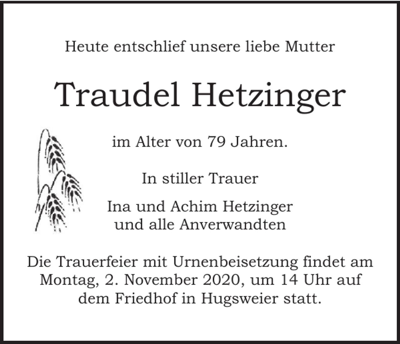 <p>Heute entschlief unsere liebe Mutter</p><p>Traudel Hetzinger<br />im Alter von 79 Jahren.<br />In stiller Trauer<br />Ina und Achim Hetzinger<br />und alle Anverwandten<br />Die Trauerfeier mit Urnenbeisetzung findet am<br />Montag, 2. November 2020, um 14 Uhr auf<br />dem Friedhof in Hugsweier statt.</p>