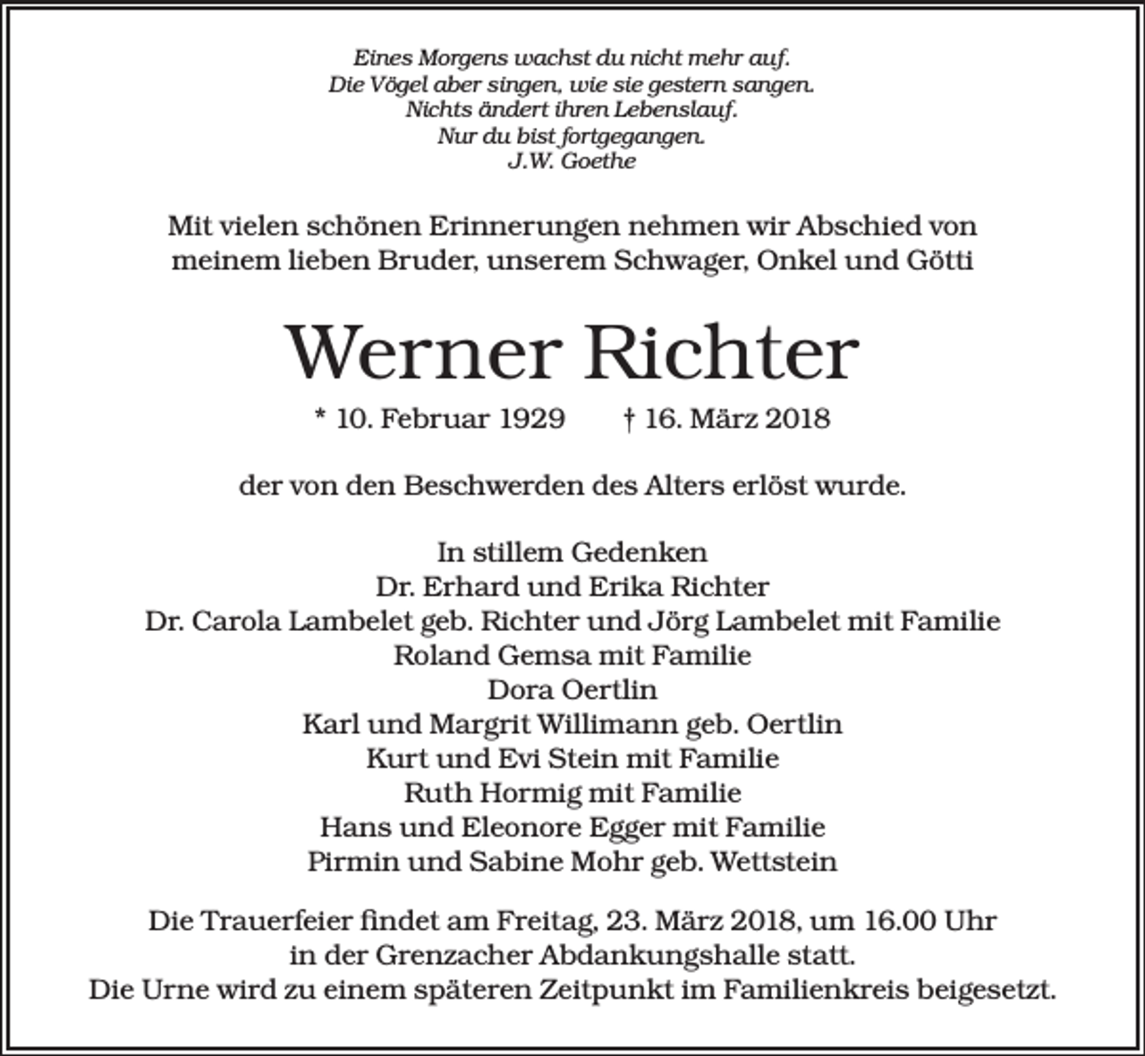 <p>Eines Morgens wachst du nicht mehr auf.<br />Die Vögel aber singen, wie sie gestern sangen.<br />Nichts ändert ihren Lebenslauf.<br />Nur du bist fortgegangen.<br />J.W. Goethe</p><p>Mit vielen schönen Erinnerungen nehmen wir Abschied von<br />meinem lieben Bruder, unserem Schwager, Onkel und Götti</p><p>Werner Richter<br />* 10. Februar 1929 † 16. März 2018<br />der von den Beschwerden des Alters erlöst wurde.<br />In stillem Gedenken<br />Dr. Erhard und Erika Richter<br />Dr. Carola Lambelet geb. Richter und Jörg Lambelet mit Familie<br />Roland Gemsa mit Familie<br />Dora Oertlin<br />Karl und Margrit Willimann geb. Oertlin<br />Kurt und Evi Stein mit Familie<br />Ruth Hormig mit Familie<br />Hans und Eleonore Egger mit Familie<br />Pirmin und Sabine Mohr geb. Wettstein<br />Die Trauerfeier findet am Freitag, 23. März 2018, um 16.00 Uhr<br />in der Grenzacher Abdankungshalle statt.<br />Die Urne wird zu einem späteren Zeitpunkt im Familienkreis beigesetzt.</p>