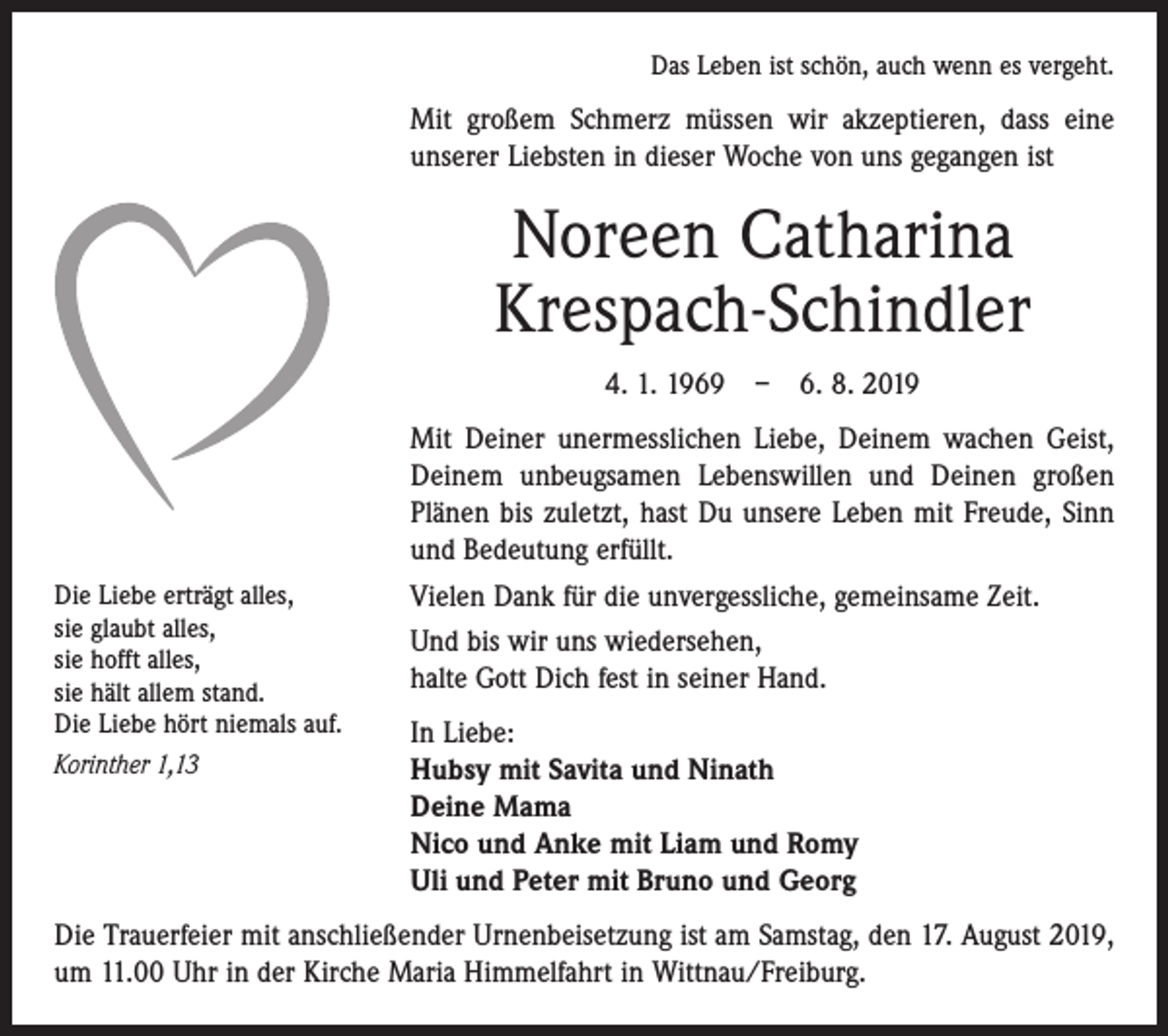 <p>Das Leben ist schön, auch wenn es vergeht.</p><p>Mit großem Schmerz müssen wir akzeptieren, dass eine<br />unserer Liebsten in dieser Woche von uns gegangen ist</p><p>Noreen Catharina<br />Krespach-Schindler<br />4. 1. 1969 – 6. 8. 2019</p><p>Die Liebe erträgt alles,<br />sie glaubt alles,<br />sie hofft alles,<br />sie hält allem stand.<br />Die Liebe hört niemals auf.<br />Korinther 1,13</p><p>Mit Deiner unermesslichen Liebe, Deinem wachen Geist,<br />Deinem unbeugsamen Lebenswillen und Deinen großen<br />Plänen bis zuletzt, hast Du unsere Leben mit Freude, Sinn<br />und Bedeutung erfüllt.<br />Vielen Dank für die unvergessliche, gemeinsame Zeit.<br />Und bis wir uns wiedersehen,<br />halte Gott Dich fest in seiner Hand.<br />In Liebe:<br />Hubsy mit Savita und Ninath<br />Deine Mama<br />Nico und Anke mit Liam und Romy<br />Uli und Peter mit Bruno und Georg</p><p>Die Trauerfeier mit anschließender Urnenbeisetzung ist am Samstag, den 17. August 2019,<br />um 11.00 Uhr in der Kirche Maria Himmelfahrt in Wittnau/Freiburg.</p>