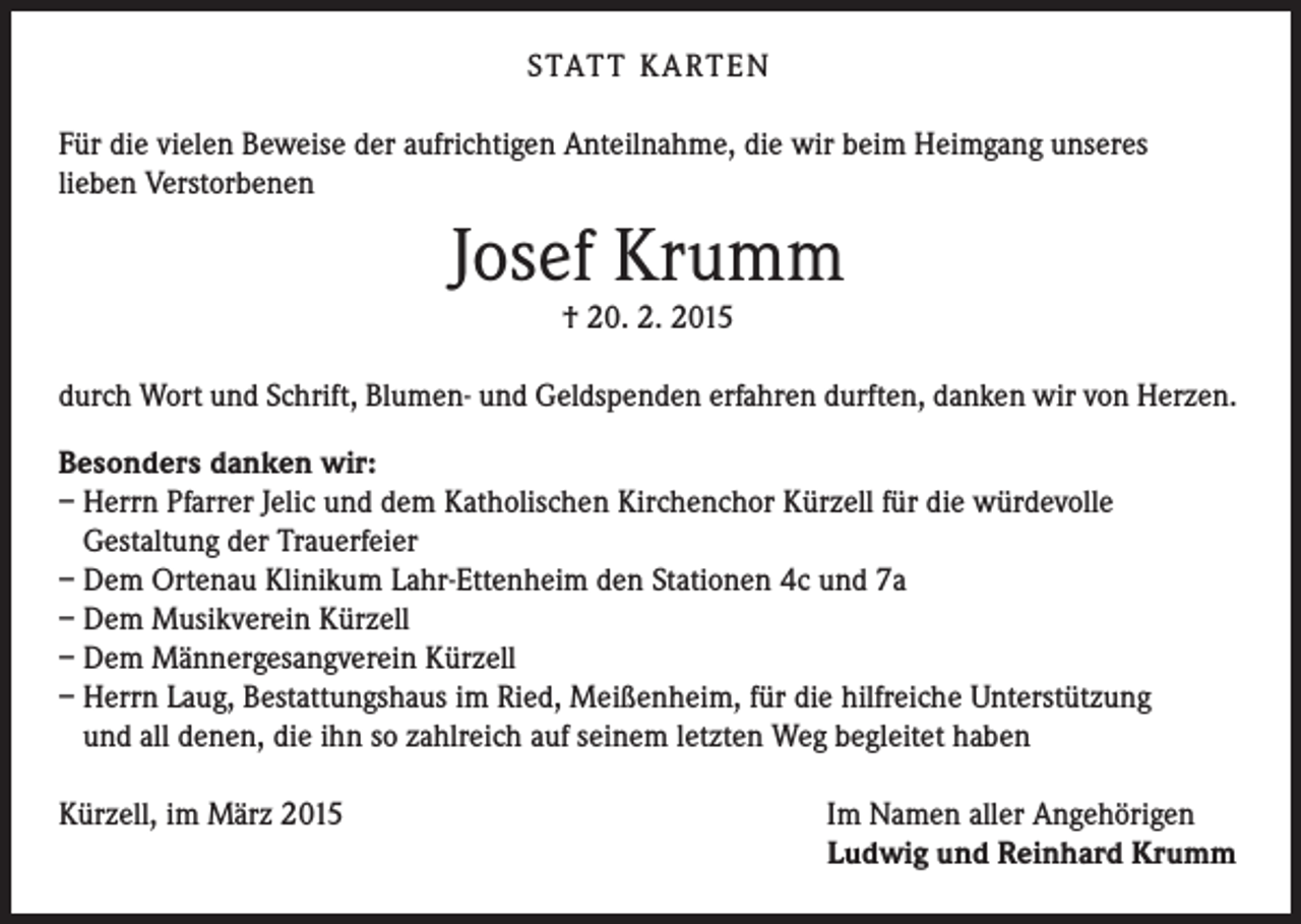 <p>S TAT T K A RT E N<br />Für die vielen Beweise der aufrichtigen Anteilnahme, die wir beim Heimgang unseres<br />lieben Verstorbenen</p><p>Josef Krumm<br />† 20. 2. 2015</p><p>durch Wort und Schrift, Blumen- und Geldspenden erfahren durften, danken wir von Herzen.<br />Besonders danken wir:<br />– Herrn Pfarrer Jelic und dem Katholischen Kirchenchor Kürzell für die würdevolle<br />Gestaltung der Trauerfeier<br />– Dem Ortenau Klinikum Lahr-Ettenheim den Stationen 4c und 7a<br />– Dem Musikverein Kürzell<br />– Dem Männergesangverein Kürzell<br />– Herrn Laug, Bestattungshaus im Ried, Meißenheim, für die hilfreiche Unterstützung<br />und all denen, die ihn so zahlreich auf seinem letzten Weg begleitet haben<br />Kürzell, im März 2015</p><p>Im Namen aller Angehörigen<br />Ludwig und Reinhard Krumm</p>