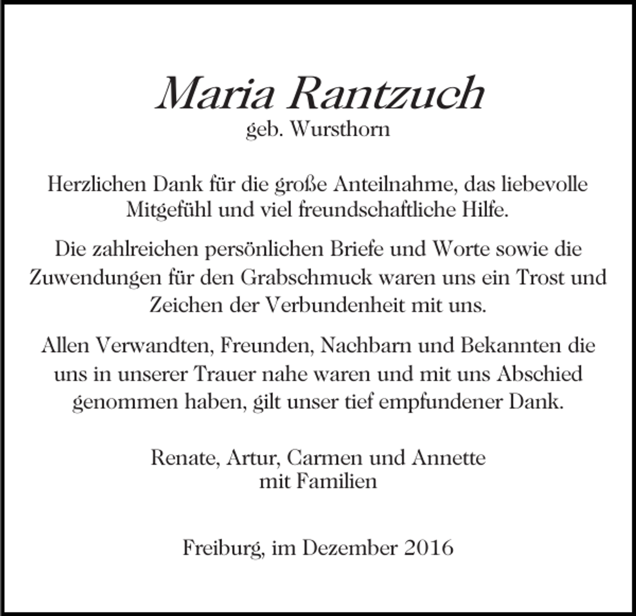 <p>Maria Rantzuch<br />geb. Wursthorn</p><p>Herzlichen Dank für die große Anteilnahme, das liebevolle<br />Mitgefühl und viel freundschaftliche Hilfe.<br />Die zahlreichen persönlichen Briefe und Worte sowie die<br />Zuwendungen für den Grabschmuck waren uns ein Trost und<br />Zeichen der Verbundenheit mit uns.<br />Allen Verwandten, Freunden, Nachbarn und Bekannten die<br />uns in unserer Trauer nahe waren und mit uns Abschied<br />genommen haben, gilt unser tief empfundener Dank.<br />Renate, Artur, Carmen und Annette<br />mit Familien<br />Freiburg, im Dezember 2016</p>