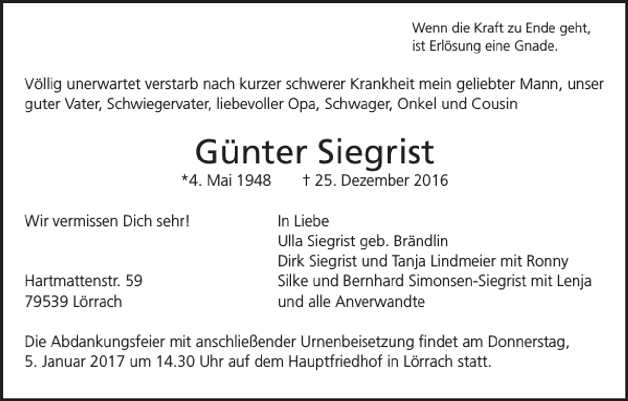 <p>Wenn die Kraft zu Ende geht,<br />ist Erlösung eine Gnade.</p><p>Völlig unerwartet verstarb nach kurzer schwerer Krankheit mein geliebter Mann, unser<br />guter Vater, Schwiegervater, liebevoller Opa, Schwager, Onkel und Cousin</p><p>Günter Siegrist<br />*4. Mai 1948<br />Wir vermissen Dich sehr!</p><p>Hartmattenstr. 59<br />79539 Lörrach</p><p>† 25. Dezember 2016<br />In Liebe<br />Ulla Siegrist geb. Brändlin<br />Dirk Siegrist und Tanja Lindmeier mit Ronny<br />Silke und Bernhard Simonsen-Siegrist mit Lenja<br />und alle Anverwandte</p><p>Die Abdankungsfeier mit anschließender Urnenbeisetzung findet am Donnerstag,<br />5. Januar 2017 um 14.30 Uhr auf dem Hauptfriedhof in Lörrach statt.</p>