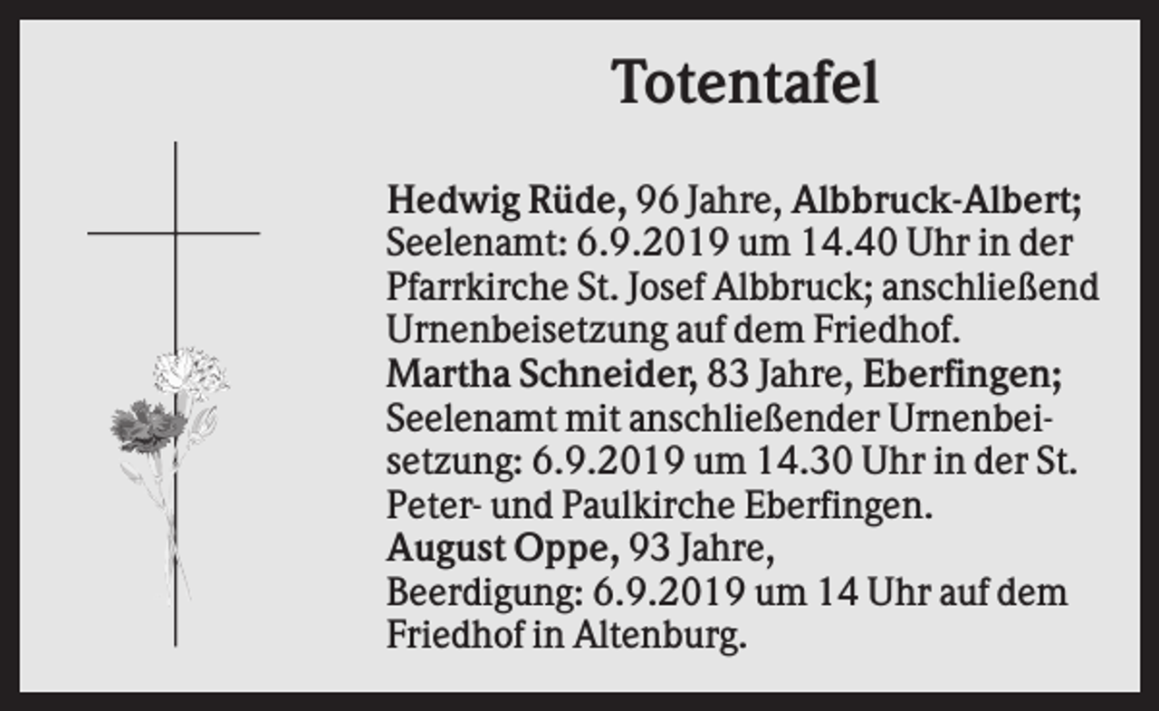 <p>Totentafel<br />Hedwig Rüde, 96 Jahre, Albbruck-Albert;<br />Seelenamt: 6.9.2019 um 14.40 Uhr in der<br />Pfarrkirche St. Josef Albbruck; anschließend<br />Urnenbeisetzung auf dem Friedhof.<br />Martha Schneider, 83 Jahre, Eberfingen;<br />Seelenamt mit anschließender Urnenbeisetzung: 6.9.2019 um 14.30 Uhr in der St.<br />Peter- und Paulkirche Eberfingen.<br />August Oppe, 93 Jahre,<br />Beerdigung: 6.9.2019 um 14 Uhr auf dem<br />Friedhof in Altenburg.</p>
