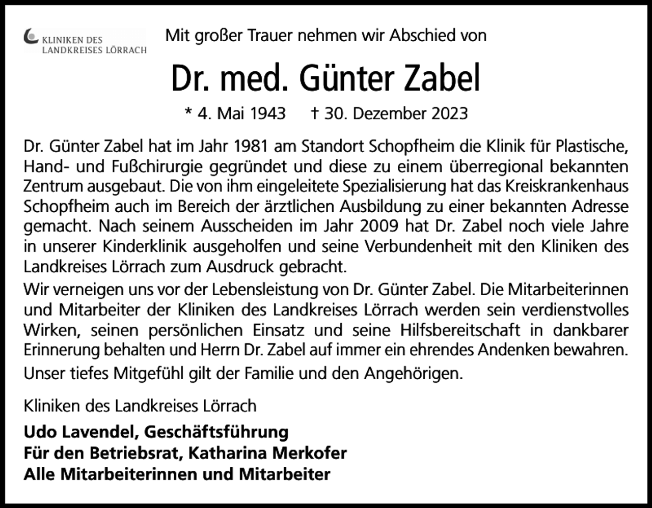 <p>Mit großer Trauer nehmen wir Abschied von</p><p>Dr. med. Günter Zabel<br />* 4. Mai 1943</p><p>† 30. Dezember 2023</p><p>Dr. Günter Zabel hat im Jahr 1981 am Standort Schopfheim die Klinik für Plastische,<br />Hand- und Fußchirurgie gegründet und diese zu einem überregional bekannten<br />Zentrum ausgebaut. Die von ihm eingeleitete Spezialisierung hat das Kreiskrankenhaus<br />Schopfheim auch im Bereich der ärztlichen Ausbildung zu einer bekannten Adresse<br />gemacht. Nach seinem Ausscheiden im Jahr 2009 hat Dr. Zabel noch viele Jahre<br />in unserer Kinderklinik ausgeholfen und seine Verbundenheit mit den Kliniken des<br />Landkreises Lörrach zum Ausdruck gebracht.<br />Wir verneigen uns vor der Lebensleistung von Dr. Günter Zabel. Die Mitarbeiterinnen<br />und Mitarbeiter der Kliniken des Landkreises Lörrach werden sein verdienstvolles<br />Wirken, seinen persönlichen Einsatz und seine Hilfsbereitschaft in dankbarer<br />Erinnerung behalten und Herrn Dr. Zabel auf immer ein ehrendes Andenken bewahren.<br />Unser tiefes Mitgefühl gilt der Familie und den Angehörigen.<br />Kliniken des Landkreises Lörrach<br />Udo Lavendel, Geschäftsführung<br />Für den Betriebsrat, Katharina Merkofer<br />Alle Mitarbeiterinnen und Mitarbeiter</p>