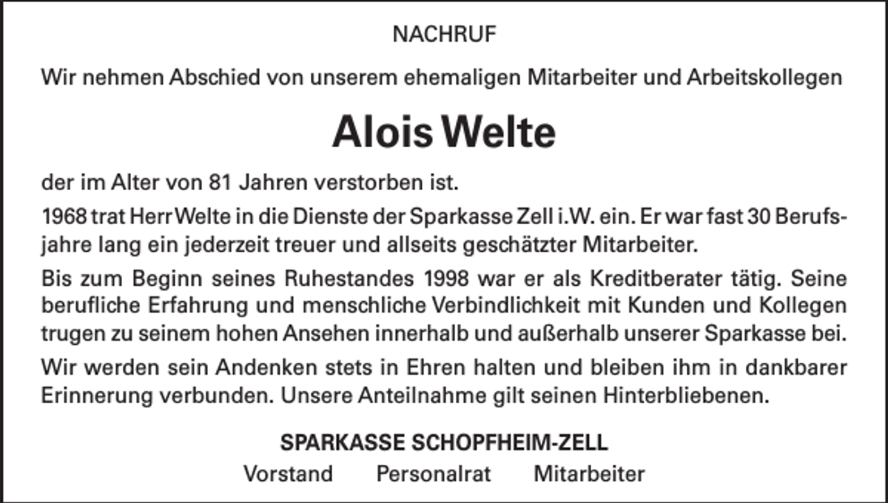 <p>NACHRUF<br />Wir nehmen Abschied von unserem ehemaligen Mitarbeiter und Arbeitskollegen</p><p>Alois Welte<br />der im Alter von 81 Jahren verstorben ist.<br />1968 trat Herr Welte in die Dienste der Sparkasse Zell i.W. ein. Er war fast 30 Berufsjahre lang ein jederzeit treuer und allseits geschätzter Mitarbeiter.<br />Bis zum Beginn seines Ruhestandes 1998 war er als Kreditberater tätig. Seine<br />berufliche Erfahrung und menschliche Verbindlichkeit mit Kunden und Kollegen<br />trugen zu seinem hohen Ansehen innerhalb und außerhalb unserer Sparkasse bei.<br />Wir werden sein Andenken stets in Ehren halten und bleiben ihm in dankbarer<br />Erinnerung verbunden. Unsere Anteilnahme gilt seinen Hinterbliebenen.<br />SPARKASSE SCHOPFHEIM-ZELL<br />Vorstand Personalrat Mitarbeiter</p>