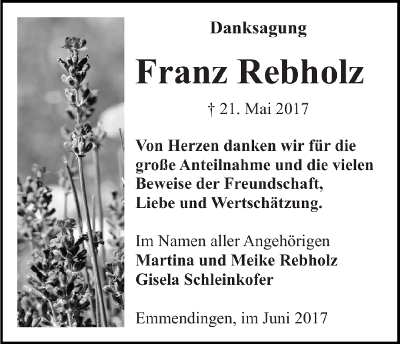 <p>Danksagung</p><p>Franz Rebholz<br />† 21. Mai 2017<br />Von Herzen danken wir für die<br />große Anteilnahme und die vielen<br />Beweise der Freundschaft,<br />Liebe und Wertschätzung.<br />Im Namen aller Angehörigen<br />Martina und Meike Rebholz<br />Gisela Schleinkofer<br />Emmendingen, im Juni 2017</p>