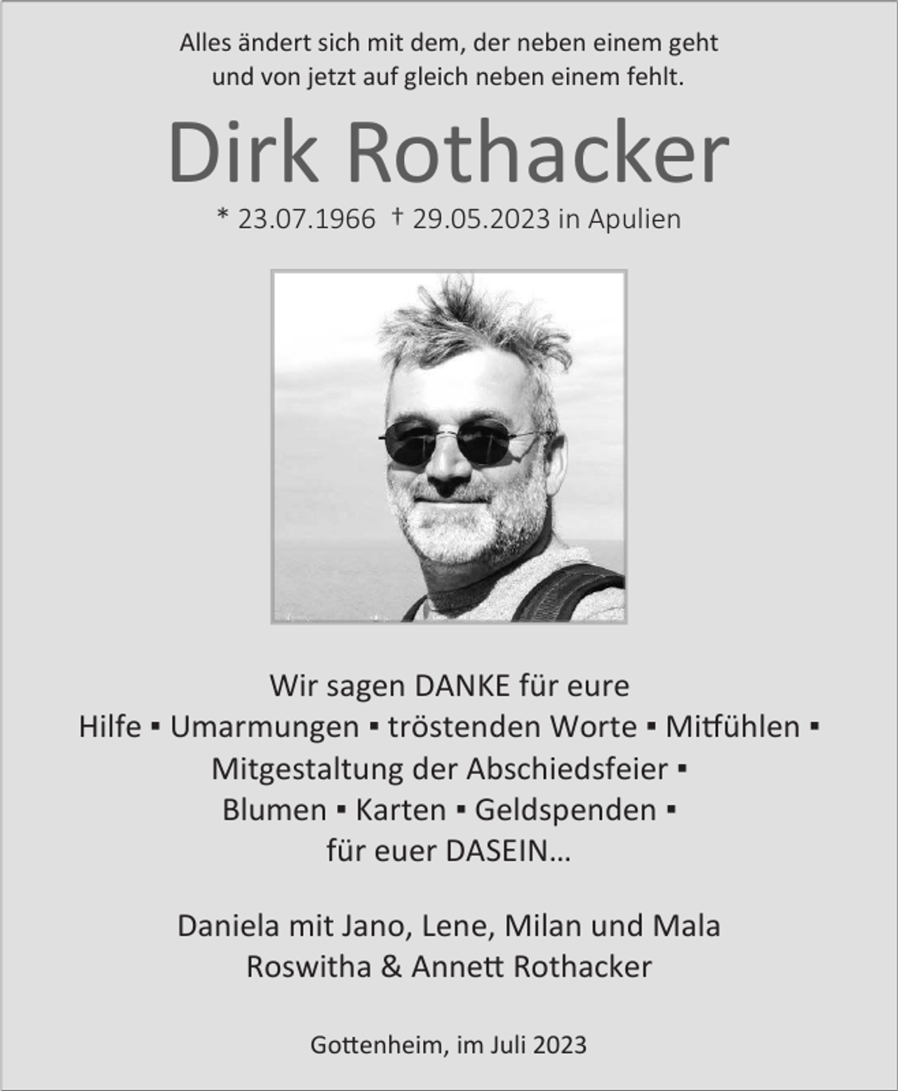 <p>Allesändert<br />ändertsich<br />sichmit<br />mitdem,<br />dem,der<br />derneben<br />nebeneinem<br />einemgeht<br />geht<br />Alles<br />undvon<br />vonjetzt<br />jetztauf<br />aufgleich<br />gleichneben<br />nebeneinem<br />einemfehlt.<br />fehlt.<br />und</p><p>Dirk Rothacker<br />Rothacker<br />Dirk<br />*Ê23.07.1966ÊÊ†Ê29.05.2023ÊinÊApulien<br />*Ê23.07.1966ÊÊ†Ê29.05.2023ÊinÊApulien</p><p>Wirsagen<br />sagenDANKE<br />DANKEfür<br />füreure<br />eure<br />Wir<br />Hilfe▪ ▪Umarmungen<br />Umarmungen▪ ▪tröstenden<br />tröstendenWorte<br />Worte▪ ▪Mitfühlen<br />Mitfühlen▪ ▪<br />Hilfe<br />Mitgestaltungder<br />derAbschiedsfeier<br />Abschiedsfeier▪ ▪<br />Mitgestaltung<br />Blumen▪ ▪Karten<br />Karten▪ ▪Geldspenden<br />Geldspenden▪ ▪<br />Blumen<br />füreuer<br />euerDASEIN…<br />DASEIN…<br />für<br />Danielamit<br />mitJano,<br />Jano,Lene,<br />Lene,Milan<br />Milanund<br />undMala<br />Mala<br />Daniela<br />Roswitha &amp; Annett<br />Annett Rothacker<br />Rothacker<br />Roswitha<br />Gottenheim,im<br />imJuli<br />Juli<br />Gottenheim,</p>