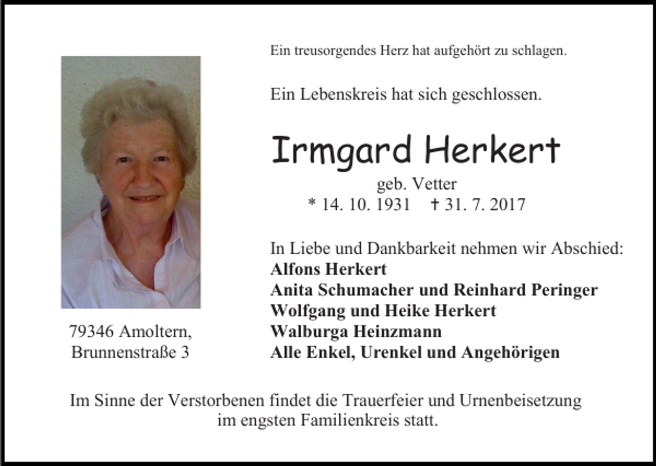 <p>Ein treusorgendes Herz hat aufgehört zu schlagen.</p><p>Ein Lebenskreis hat sich geschlossen.</p><p>Irmgard Herkert<br />geb. Vetter<br />* 14. 10. 1931  31. 7. 2019346 Amoltern,<br />Brunnenstraße 3</p><p>In Liebe und Dankbarkeit nehmen wir Abschied:<br />Alfons Herkert<br />Anita Schumacher und Reinhard Peringer<br />Wolfgang und Heike Herkert<br />Walburga Heinzmann<br />Alle Enkel, Urenkel und Angehörigen</p><p>Im Sinne der Verstorbenen findet die Trauerfeier und Urnenbeisetzung<br />im engsten Familienkreis statt.</p>