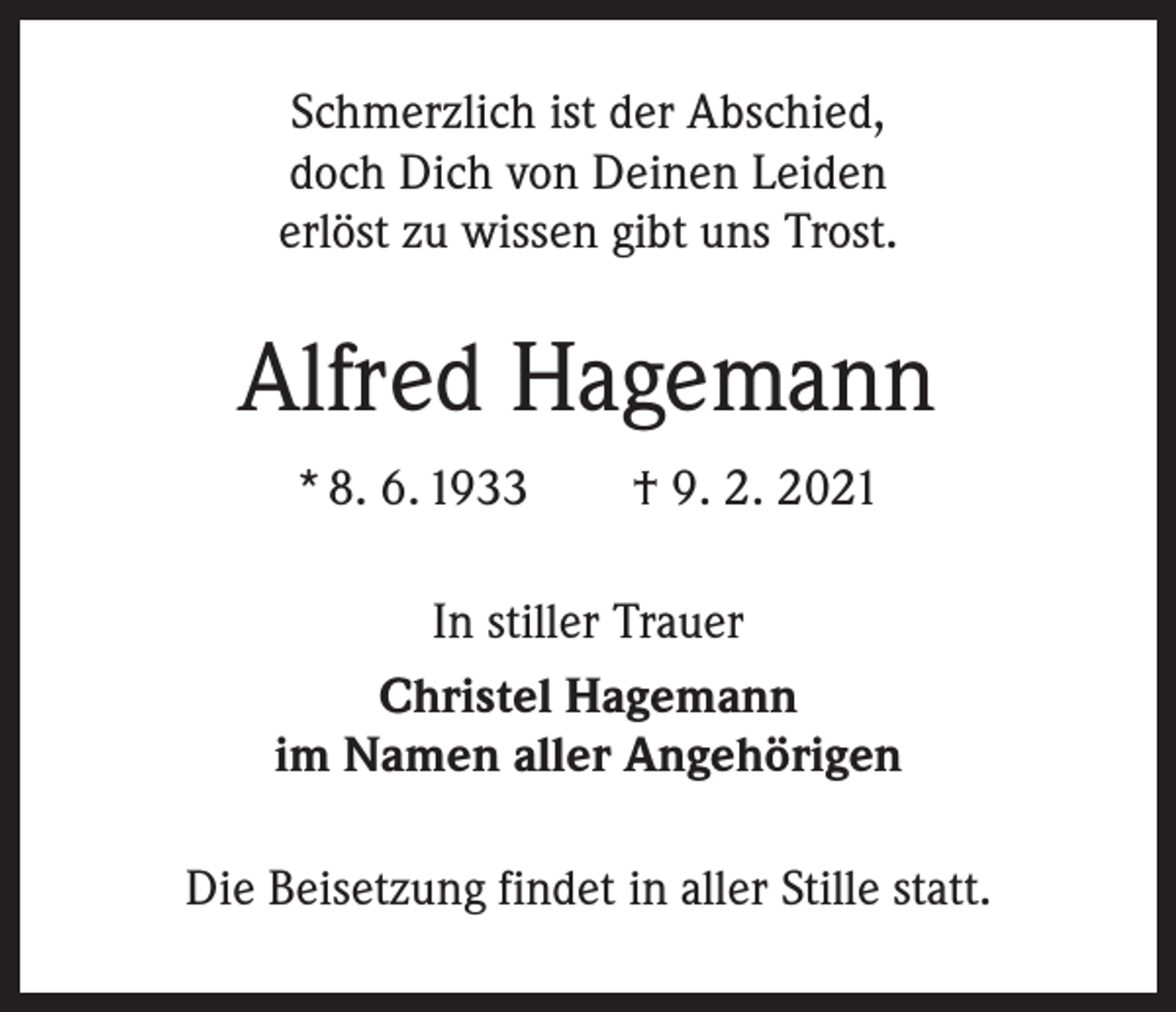 <p>Schmerzlich ist der Abschied,<br />doch Dich von Deinen Leiden<br />erlöst zu wissen gibt uns Trost.</p><p>Alfred Hagemann<br />* 8. 6. 1933 † 9. 2. 2021<br />In stiller Trauer<br />Christel Hagemann<br />im Namen aller Angehörigen<br />Die Beisetzung findet in aller Stille statt.</p>