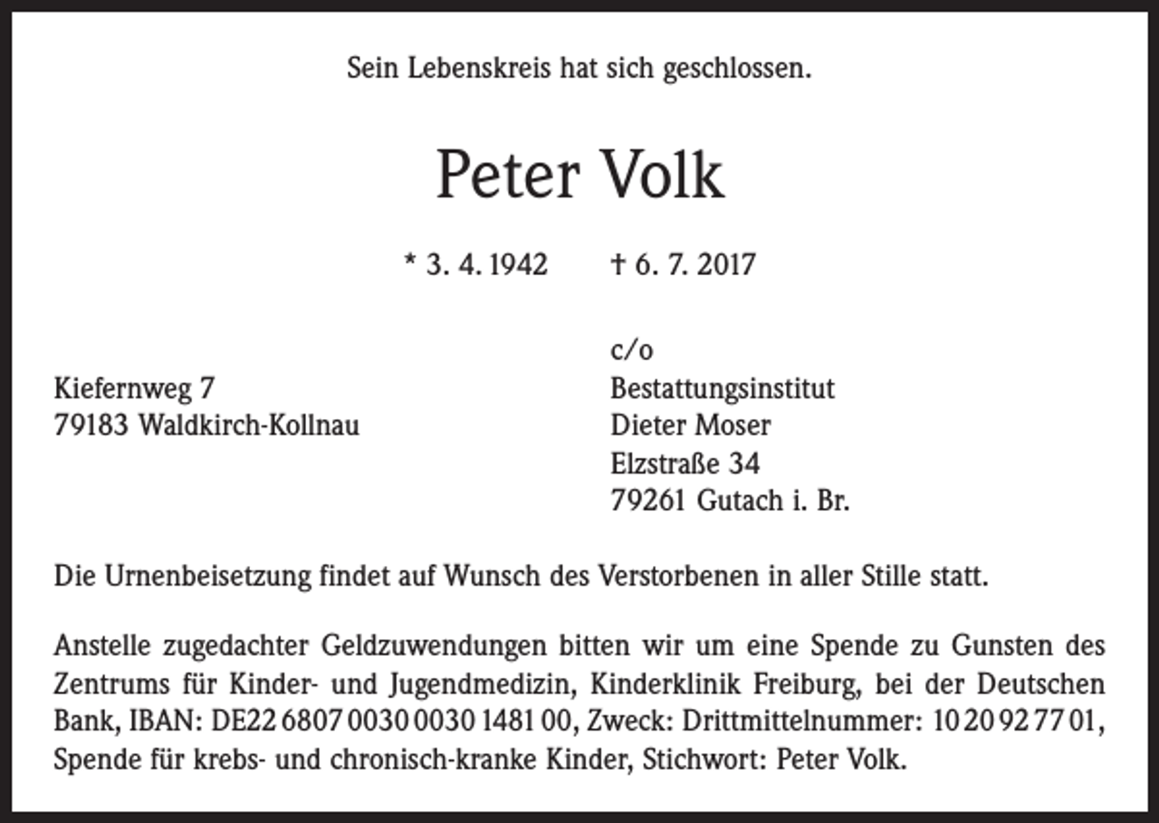 <p>Sein Lebenskreis hat sich geschlossen.</p><p>Peter Volk<br />* 3. 4. 1942 † 6. 7. 2017</p><p>c/o<br />Kiefernweg 7<br />Bestattungsinstitut<br />79183 Waldkirch-Kollnau Dieter Moser<br />Elzstraße 34<br />79261 Gutach i. Br.<br />Die Urnenbeisetzung findet auf Wunsch des Verstorbenen in aller Stille statt.<br />Anstelle zugedachter Geldzuwendungen bitten wir um eine Spende zu Gunsten des<br />Zentrums für Kinder- und Jugendmedizin, Kinderklinik Freiburg, bei der Deutschen<br />Bank, IBAN: DE22 6807 1481 00, Zweck: Drittmittelnummer: 10 20 92 77 01,<br />Spende für krebs- und chronisch-kranke Kinder, Stichwort: Peter Volk.</p>